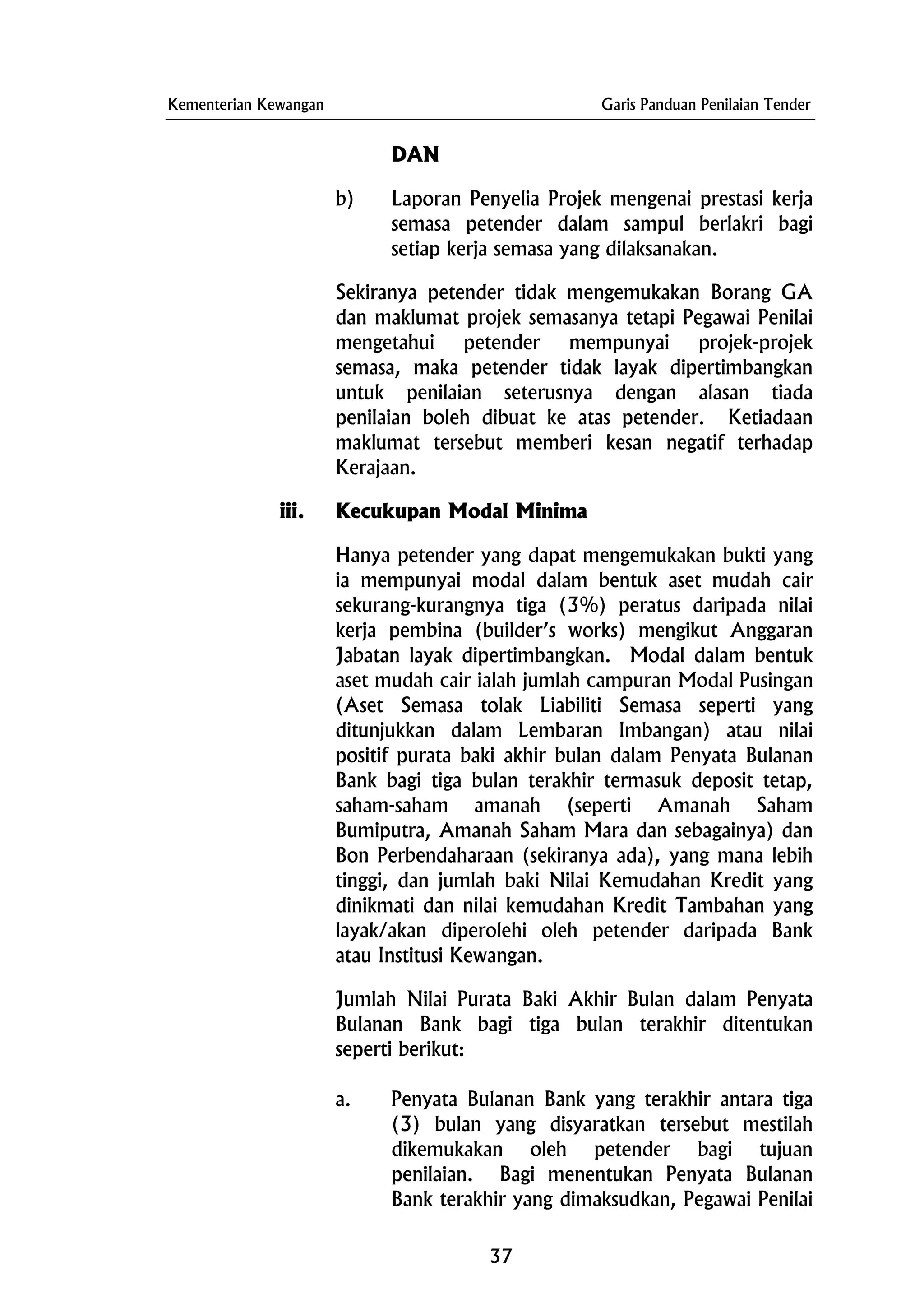 Kementerian Kewangan Garis Panduan Penilaian Tender
DAN
b) Laporan Penyelia Projek mengenai prestasi kerja
semasa petender dalam sampul berlakri bagi
setiap kerja semasa yang dilaksanakan.
Sekiranya petender tidak mengemukakan Borang GA
dan maklumat projek semasanya tetapi Pegawai Penilai
mengetahui petender mempunyai projek-projek
semasa, maka petender tidak layak dipertimbangkan
untuk penilaian seterusnya dengan alasan tiada
penilaian boleh dibuat ke atas petender. Ketiadaan
maklumat tersebut memberi kesan negatif terhadap
Kerajaan.
iii. Kecukupan Modal Minima
Hanya petender yang dapat mengemukakan bukti yang
ia mempunyai modal dalam bentuk aset mudah cair
sekurang-kurangnya tiga (3%) peratus daripada nilai
kerja pembina (builder’s works) mengikut Anggaran
Jabatan layak dipertimbangkan. Modal dalam bentuk
aset mudah cair ialah jumlah campuran Modal Pusingan
(Aset Semasa tolak Liabiliti Semasa seperti yang
ditunjukkan dalam Lembaran Imbangan) atau nilai
positif purata baki akhir bulan dalam Penyata Bulanan
Bank bagi tiga bulan terakhir termasuk deposit tetap,
saham-saham amanah (seperti Amanah Saham
Bumiputra, Amanah Saham Mara dan sebagainya) dan
Bon Perbendaharaan (sekiranya ada), yang mana lebih
tinggi, dan jumlah baki Nilai Kemudahan Kredit yang
dinikmati dan nilai kemudahan Kredit Tambahan yang
layak/akan diperolehi oleh petender daripada Bank
atau Institusi Kewangan.
Jumlah Nilai Purata Baki Akhir Bulan dalam Penyata
Bulanan Bank bagi tiga bulan terakhir ditentukan
seperti berikut:
a. Penyata Bulanan Bank yang terakhir antara tiga
(3) bulan yang disyaratkan tersebut mestilah
dikemukakan oleh petender bagi tujuan
penilaian. Bagi menentukan Penyata Bulanan
Bank terakhir yang dimaksudkan, Pegawai Penilai
37
 