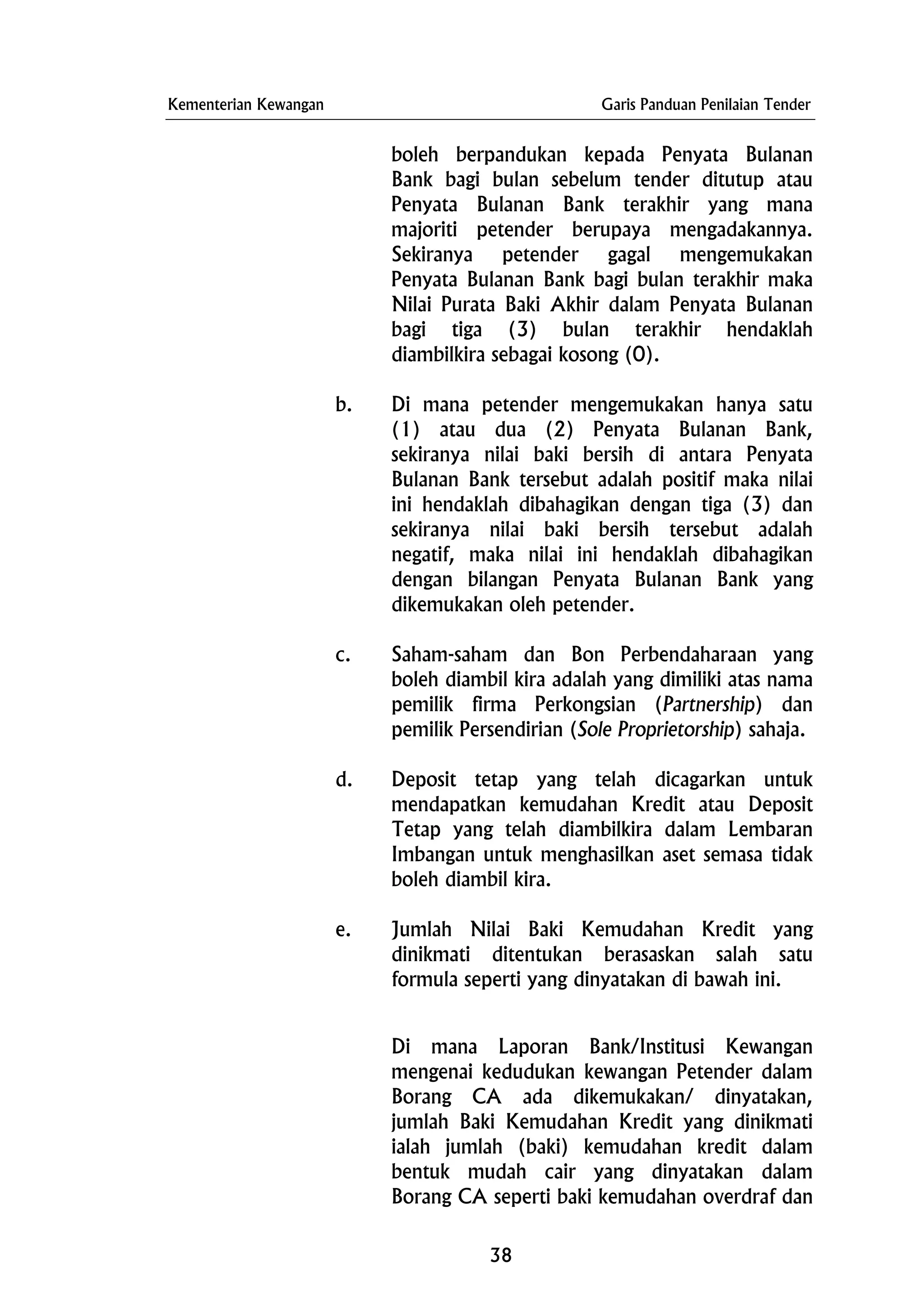 Kementerian Kewangan Garis Panduan Penilaian Tender
boleh berpandukan kepada Penyata Bulanan
Bank bagi bulan sebelum tender ditutup atau
Penyata Bulanan Bank terakhir yang mana
majoriti petender berupaya mengadakannya.
Sekiranya petender gagal mengemukakan
Penyata Bulanan Bank bagi bulan terakhir maka
Nilai Purata Baki Akhir dalam Penyata Bulanan
bagi tiga (3) bulan terakhir hendaklah
diambilkira sebagai kosong (0).
b. Di mana petender mengemukakan hanya satu
(1) atau dua (2) Penyata Bulanan Bank,
sekiranya nilai baki bersih di antara Penyata
Bulanan Bank tersebut adalah positif maka nilai
ini hendaklah dibahagikan dengan tiga (3) dan
sekiranya nilai baki bersih tersebut adalah
negatif, maka nilai ini hendaklah dibahagikan
dengan bilangan Penyata Bulanan Bank yang
dikemukakan oleh petender.
c. Saham-saham dan Bon Perbendaharaan yang
boleh diambil kira adalah yang dimiliki atas nama
pemilik firma Perkongsian (Partnership) dan
pemilik Persendirian (Sole Proprietorship) sahaja.
d. Deposit tetap yang telah dicagarkan untuk
mendapatkan kemudahan Kredit atau Deposit
Tetap yang telah diambilkira dalam Lembaran
Imbangan untuk menghasilkan aset semasa tidak
boleh diambil kira.
e. Jumlah Nilai Baki Kemudahan Kredit yang
dinikmati ditentukan berasaskan salah satu
formula seperti yang dinyatakan di bawah ini.
Di mana Laporan Bank/Institusi Kewangan
mengenai kedudukan kewangan Petender dalam
Borang CA ada dikemukakan/ dinyatakan,
jumlah Baki Kemudahan Kredit yang dinikmati
ialah jumlah (baki) kemudahan kredit dalam
bentuk mudah cair yang dinyatakan dalam
Borang CA seperti baki kemudahan overdraf dan
38
 