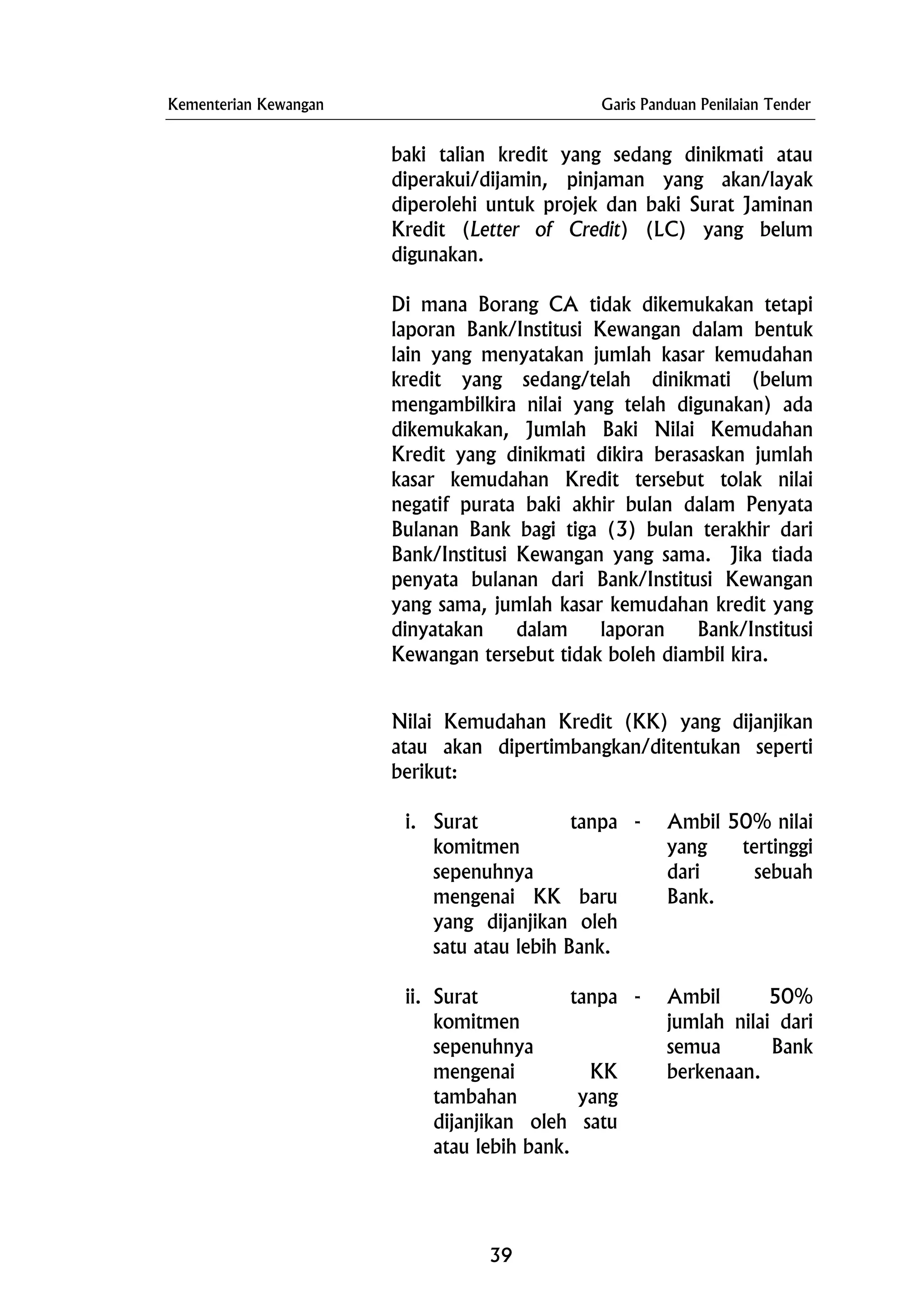 Kementerian Kewangan Garis Panduan Penilaian Tender
baki talian kredit yang sedang dinikmati atau
diperakui/dijamin, pinjaman yang akan/layak
diperolehi untuk projek dan baki Surat Jaminan
Kredit (Letter of Credit) (LC) yang belum
digunakan.
Di mana Borang CA tidak dikemukakan tetapi
laporan Bank/Institusi Kewangan dalam bentuk
lain yang menyatakan jumlah kasar kemudahan
kredit yang sedang/telah dinikmati (belum
mengambilkira nilai yang telah digunakan) ada
dikemukakan, Jumlah Baki Nilai Kemudahan
Kredit yang dinikmati dikira berasaskan jumlah
kasar kemudahan Kredit tersebut tolak nilai
negatif purata baki akhir bulan dalam Penyata
Bulanan Bank bagi tiga (3) bulan terakhir dari
Bank/Institusi Kewangan yang sama. Jika tiada
penyata bulanan dari Bank/Institusi Kewangan
yang sama, jumlah kasar kemudahan kredit yang
dinyatakan dalam laporan Bank/Institusi
Kewangan tersebut tidak boleh diambil kira.
Nilai Kemudahan Kredit (KK) yang dijanjikan
atau akan dipertimbangkan/ditentukan seperti
berikut:
i. Surat tanpa
komitmen
sepenuhnya
mengenai KK baru
yang dijanjikan oleh
satu atau lebih Bank.
- Ambil 50% nilai
yang tertinggi
dari sebuah
Bank.
ii. Surat tanpa
komitmen
sepenuhnya
mengenai KK
tambahan yang
dijanjikan oleh satu
atau lebih bank.
- Ambil 50%
jumlah nilai dari
semua Bank
berkenaan.
39
 