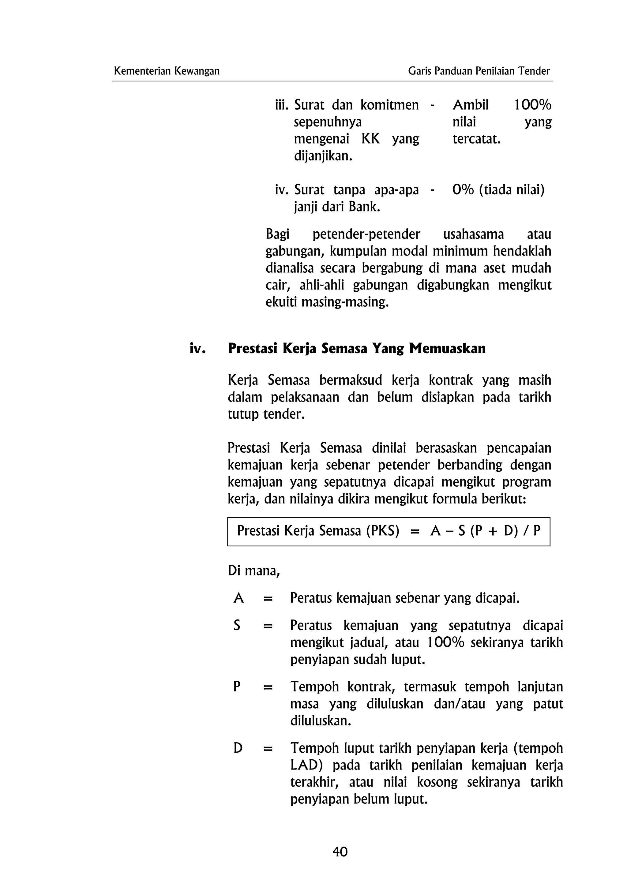 Kementerian Kewangan Garis Panduan Penilaian Tender
iii. Surat dan komitmen
sepenuhnya
mengenai KK yang
dijanjikan.
- Ambil 100%
nilai yang
tercatat.
iv. Surat tanpa apa-apa
janji dari Bank.
- 0% (tiada nilai)
Bagi petender-petender usahasama atau
gabungan, kumpulan modal minimum hendaklah
dianalisa secara bergabung di mana aset mudah
cair, ahli-ahli gabungan digabungkan mengikut
ekuiti masing-masing.
iv. Prestasi Kerja Semasa Yang Memuaskan
Kerja Semasa bermaksud kerja kontrak yang masih
dalam pelaksanaan dan belum disiapkan pada tarikh
tutup tender.
Prestasi Kerja Semasa dinilai berasaskan pencapaian
kemajuan kerja sebenar petender berbanding dengan
kemajuan yang sepatutnya dicapai mengikut program
kerja, dan nilainya dikira mengikut formula berikut:
Di mana,
Prestasi Kerja Semasa (PKS) = A – S (P + D) / P
A = Peratus kemajuan sebenar yang dicapai.
S = Peratus kemajuan yang sepatutnya dicapai
mengikut jadual, atau 100% sekiranya tarikh
penyiapan sudah luput.
P = Tempoh kontrak, termasuk tempoh lanjutan
masa yang diluluskan dan/atau yang patut
diluluskan.
D = Tempoh luput tarikh penyiapan kerja (tempoh
LAD) pada tarikh penilaian kemajuan kerja
terakhir, atau nilai kosong sekiranya tarikh
penyiapan belum luput.
40
 