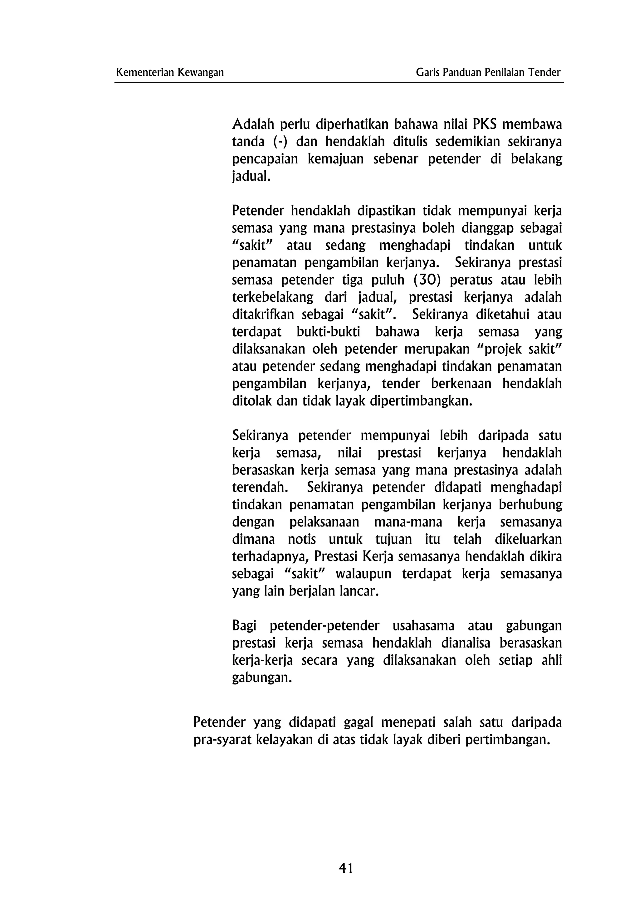 Kementerian Kewangan Garis Panduan Penilaian Tender
Adalah perlu diperhatikan bahawa nilai PKS membawa
tanda (-) dan hendaklah ditulis sedemikian sekiranya
pencapaian kemajuan sebenar petender di belakang
jadual.
Petender hendaklah dipastikan tidak mempunyai kerja
semasa yang mana prestasinya boleh dianggap sebagai
“sakit” atau sedang menghadapi tindakan untuk
penamatan pengambilan kerjanya. Sekiranya prestasi
semasa petender tiga puluh (30) peratus atau lebih
terkebelakang dari jadual, prestasi kerjanya adalah
ditakrifkan sebagai “sakit”. Sekiranya diketahui atau
terdapat bukti-bukti bahawa kerja semasa yang
dilaksanakan oleh petender merupakan “projek sakit”
atau petender sedang menghadapi tindakan penamatan
pengambilan kerjanya, tender berkenaan hendaklah
ditolak dan tidak layak dipertimbangkan.
Sekiranya petender mempunyai lebih daripada satu
kerja semasa, nilai prestasi kerjanya hendaklah
berasaskan kerja semasa yang mana prestasinya adalah
terendah. Sekiranya petender didapati menghadapi
tindakan penamatan pengambilan kerjanya berhubung
dengan pelaksanaan mana-mana kerja semasanya
dimana notis untuk tujuan itu telah dikeluarkan
terhadapnya, Prestasi Kerja semasanya hendaklah dikira
sebagai “sakit” walaupun terdapat kerja semasanya
yang lain berjalan lancar.
Bagi petender-petender usahasama atau gabungan
prestasi kerja semasa hendaklah dianalisa berasaskan
kerja-kerja secara yang dilaksanakan oleh setiap ahli
gabungan.
Petender yang didapati gagal menepati salah satu daripada
pra-syarat kelayakan di atas tidak layak diberi pertimbangan.
41
 