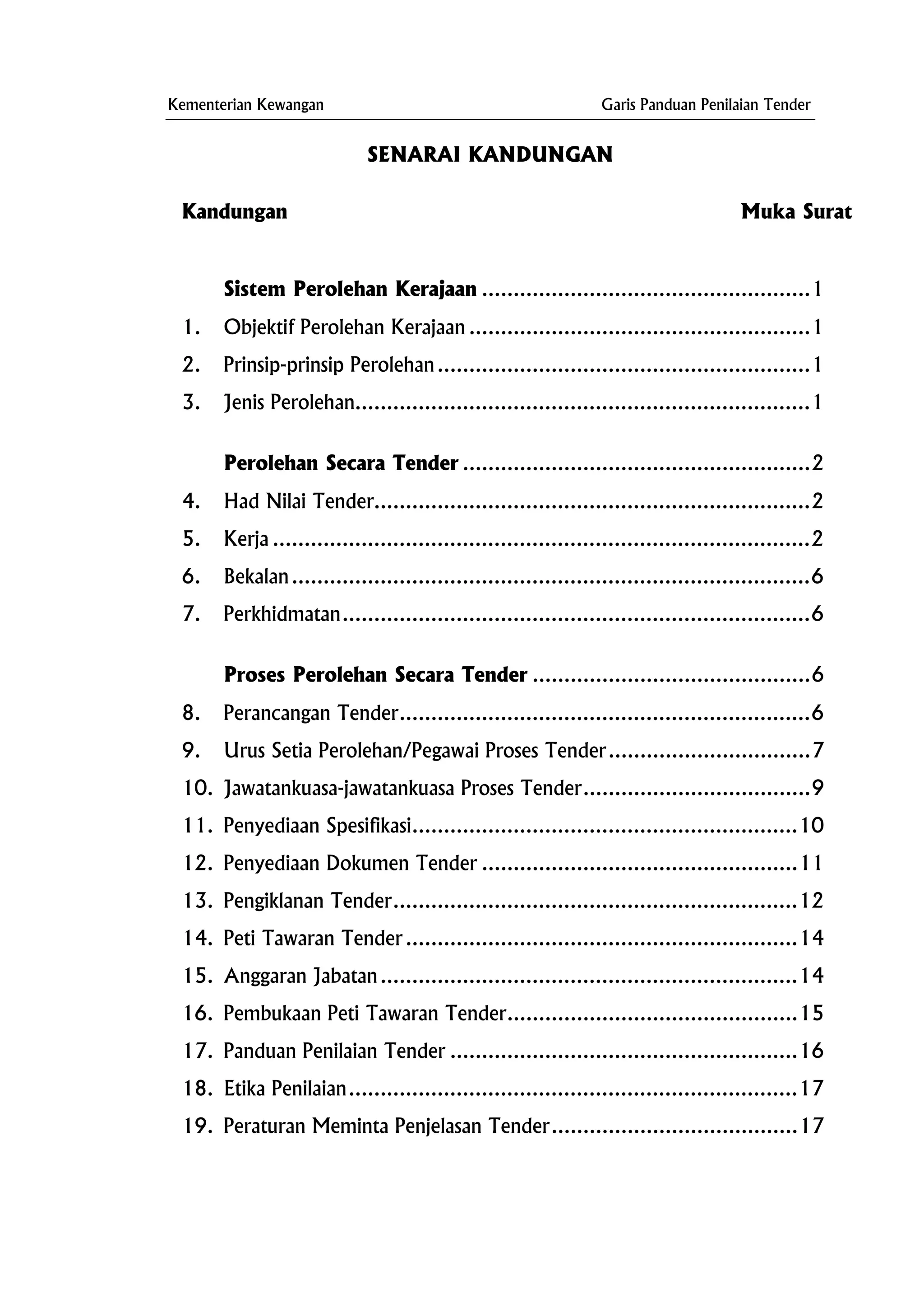 Kementerian Kewangan Garis Panduan Penilaian Tender
SENARAI KANDUNGAN
Kandungan Muka Surat
Sistem Perolehan Kerajaan ....................................................1
1. Objektif Perolehan Kerajaan ......................................................1
2. Prinsip-prinsip Perolehan...........................................................1
3.
Perolehan Secara Tender .......................................................2
4. Had Nilai Tender.....................................................................2
5. Kerja .....................................................................................2
6. Bekalan..................................................................................6
7.
Proses Perolehan Secara Tender ............................................6
8. Perancangan Tender.................................................................6
9. Urus Setia Perolehan/Pegawai Proses Tender................................7
10. Jawatankuasa-jawatankuasa Proses Tender....................................9
11. Penyediaan Spesifikasi.............................................................10
12. Penyediaan Dokumen Tender ..................................................11
13. Pengiklanan Tender................................................................12
14. Peti Tawaran Tender ..............................................................14
15. Anggaran Jabatan..................................................................14
16. Pembukaan Peti Tawaran Tender..............................................15
17. Panduan Penilaian Tender .......................................................16
18. Etika Penilaian.......................................................................17
19. Peraturan Meminta Penjelasan Tender.......................................17
Jenis Perolehan........................................................................1
Perkhidmatan..........................................................................6
 