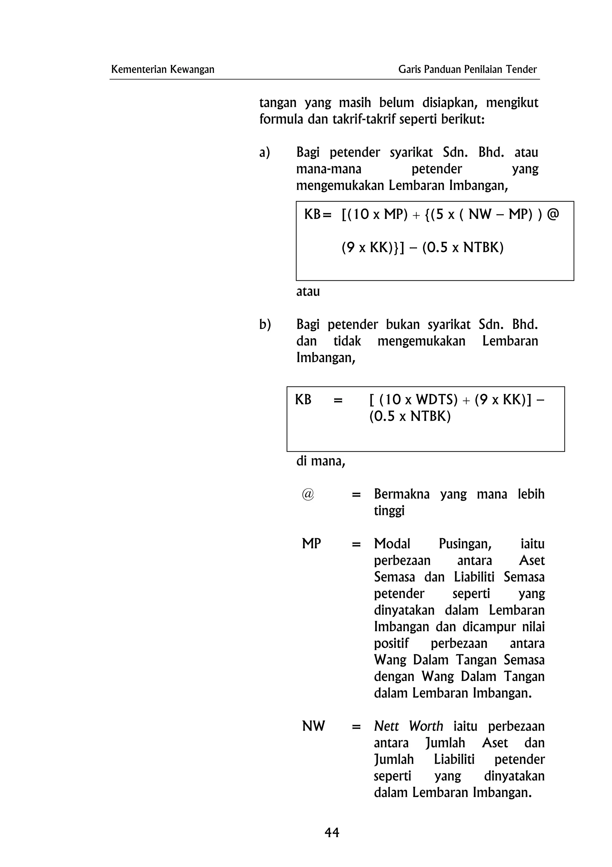 Kementerian Kewangan Garis Panduan Penilaian Tender
tangan yang masih belum disiapkan, mengikut
formula dan takrif-takrif seperti berikut:
a) Bagi petender syarikat Sdn. Bhd. atau
mana-mana petender yang
mengemukakan Lembaran Imbangan,
atau
b) Bagi petender bukan syarikat Sdn. Bhd.
dan tidak mengemukakan Lembaran
Imbangan,
di mana,
KB= [(10 x MP) + {(5 x ( NW – MP) ) @
(9 x KK)}] – (0.5 x NTBK)
KB = [ (10 x WDTS) + (9 x KK)] –
(0.5 x NTBK)
@ = Bermakna yang mana lebih
tinggi
MP = Modal Pusingan, iaitu
perbezaan antara Aset
Semasa dan Liabiliti Semasa
petender seperti yang
dinyatakan dalam Lembaran
Imbangan dan dicampur nilai
positif perbezaan antara
Wang Dalam Tangan Semasa
dengan Wang Dalam Tangan
dalam Lembaran Imbangan.
NW = Nett Worth iaitu perbezaan
antara Jumlah Aset dan
Jumlah Liabiliti petender
seperti yang dinyatakan
dalam Lembaran Imbangan.
44
 