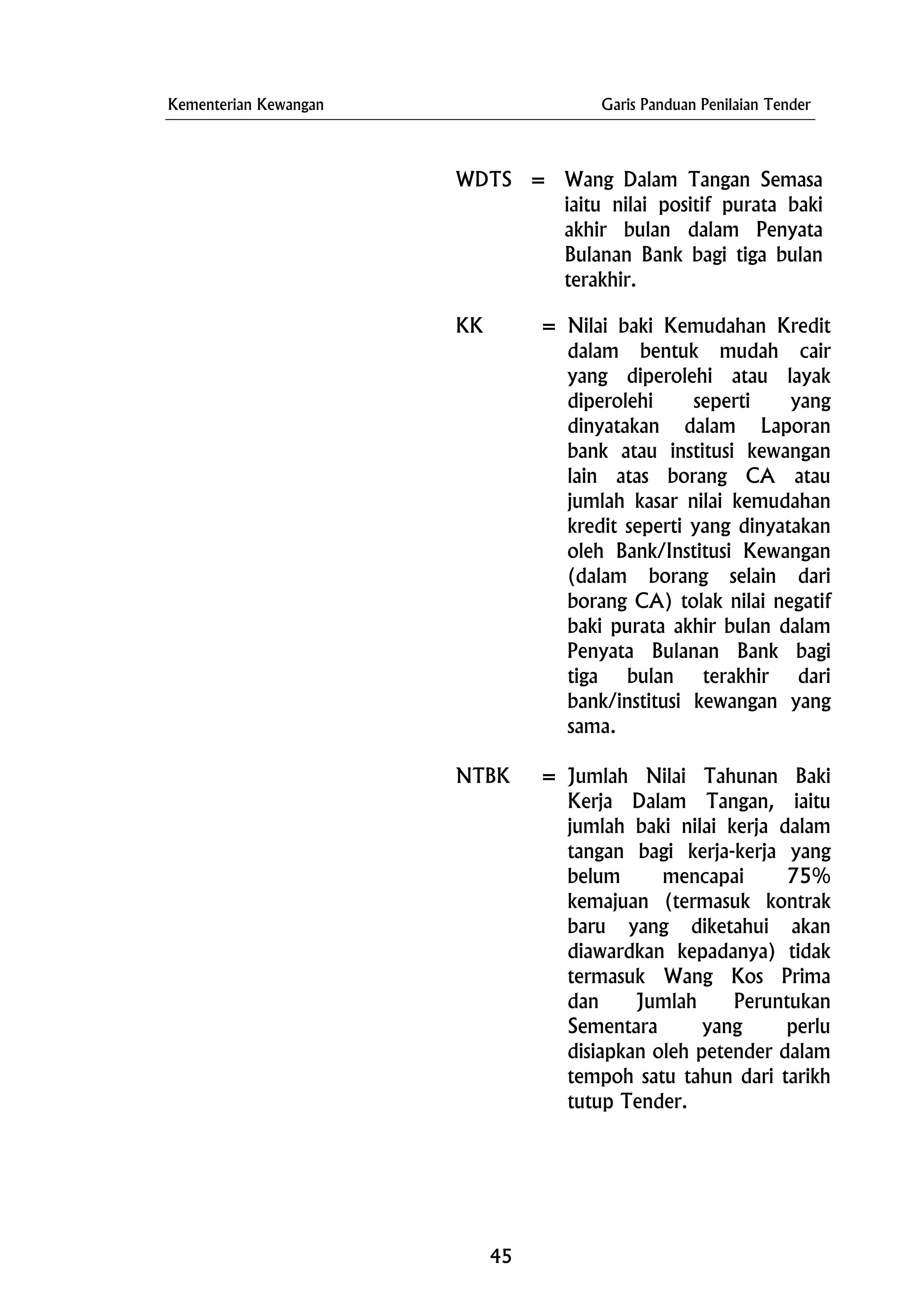 Kementerian Kewangan Garis Panduan Penilaian Tender
WDTS = Wang Dalam Tangan Semasa
iaitu nilai positif purata baki
akhir bulan dalam Penyata
Bulanan Bank bagi tiga bulan
terakhir.
KK = Nilai baki Kemudahan Kredit
dalam bentuk mudah cair
yang diperolehi atau layak
diperolehi seperti yang
dinyatakan dalam Laporan
bank atau institusi kewangan
lain atas borang CA atau
jumlah kasar nilai kemudahan
kredit seperti yang dinyatakan
oleh Bank/Institusi Kewangan
(dalam borang selain dari
borang CA) tolak nilai negatif
baki purata akhir bulan dalam
Penyata Bulanan Bank bagi
tiga bulan terakhir dari
bank/institusi kewangan yang
sama.
NTBK = Jumlah Nilai Tahunan Baki
Kerja Dalam Tangan, iaitu
jumlah baki nilai kerja dalam
tangan bagi kerja-kerja yang
belum mencapai 75%
kemajuan (termasuk kontrak
baru yang diketahui akan
diawardkan kepadanya) tidak
termasuk Wang Kos Prima
dan Jumlah Peruntukan
Sementara yang perlu
disiapkan oleh petender dalam
tempoh satu tahun dari tarikh
tutup Tender.
45
 
