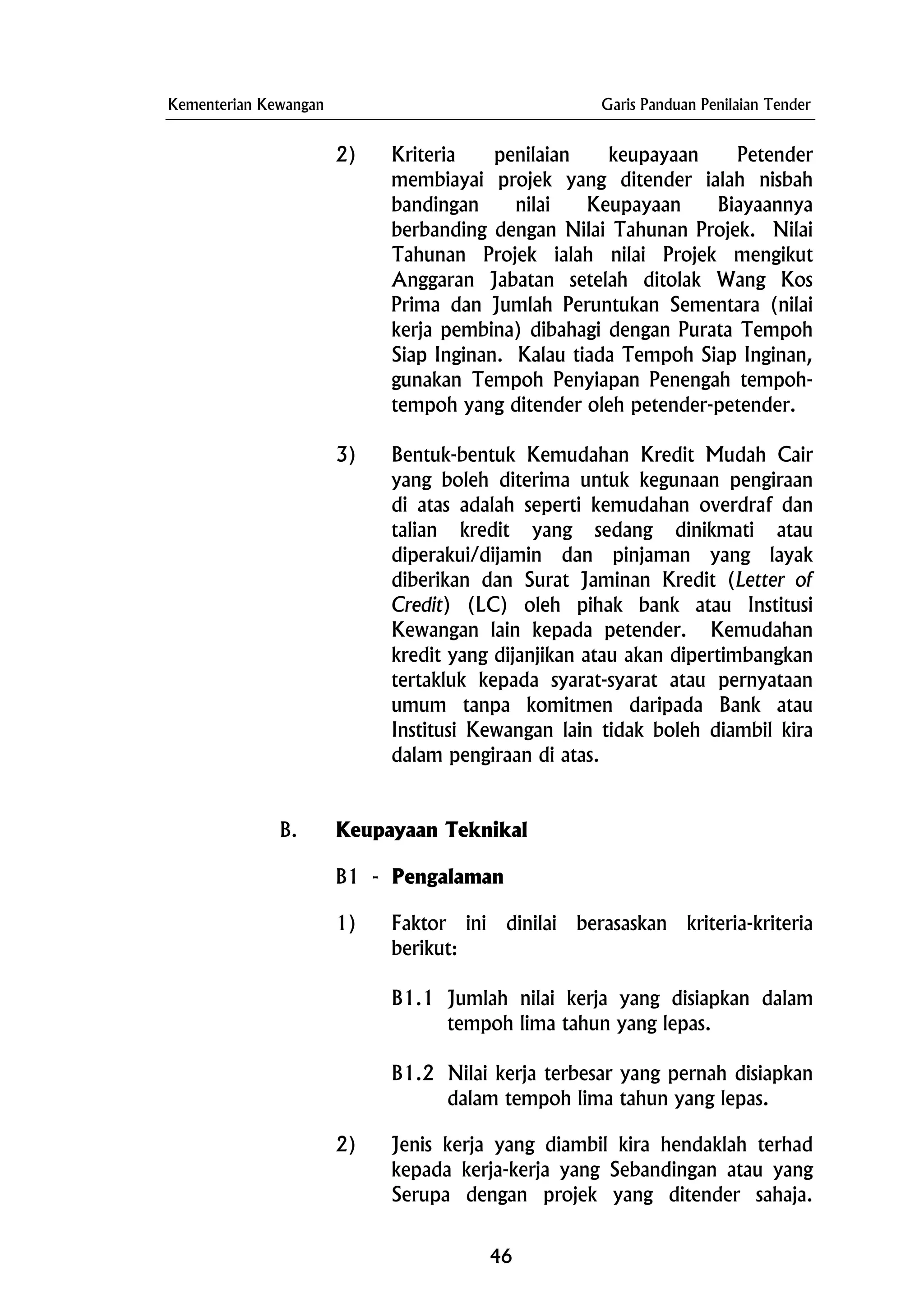 Kementerian Kewangan Garis Panduan Penilaian Tender
2) Kriteria penilaian keupayaan Petender
membiayai projek yang ditender ialah nisbah
bandingan nilai Keupayaan Biayaannya
berbanding dengan Nilai Tahunan Projek. Nilai
Tahunan Projek ialah nilai Projek mengikut
Anggaran Jabatan setelah ditolak Wang Kos
Prima dan Jumlah Peruntukan Sementara (nilai
kerja pembina) dibahagi dengan Purata Tempoh
Siap Inginan. Kalau tiada Tempoh Siap Inginan,
gunakan Tempoh Penyiapan Penengah tempoh-
tempoh yang ditender oleh petender-petender.
3) Bentuk-bentuk Kemudahan Kredit Mudah Cair
yang boleh diterima untuk kegunaan pengiraan
di atas adalah seperti kemudahan overdraf dan
talian kredit yang sedang dinikmati atau
diperakui/dijamin dan pinjaman yang layak
diberikan dan Surat Jaminan Kredit (Letter of
Credit) (LC) oleh pihak bank atau Institusi
Kewangan lain kepada petender. Kemudahan
kredit yang dijanjikan atau akan dipertimbangkan
tertakluk kepada syarat-syarat atau pernyataan
umum tanpa komitmen daripada Bank atau
Institusi Kewangan lain tidak boleh diambil kira
dalam pengiraan di atas.
B. Keupayaan Teknikal
B1 - Pengalaman
1) Faktor ini dinilai berasaskan kriteria-kriteria
berikut:
B1.1 Jumlah nilai kerja yang disiapkan dalam
tempoh lima tahun yang lepas.
B1.2 Nilai kerja terbesar yang pernah disiapkan
dalam tempoh lima tahun yang lepas.
2) Jenis kerja yang diambil kira hendaklah terhad
kepada kerja-kerja yang Sebandingan atau yang
Serupa dengan projek yang ditender sahaja.
46
 