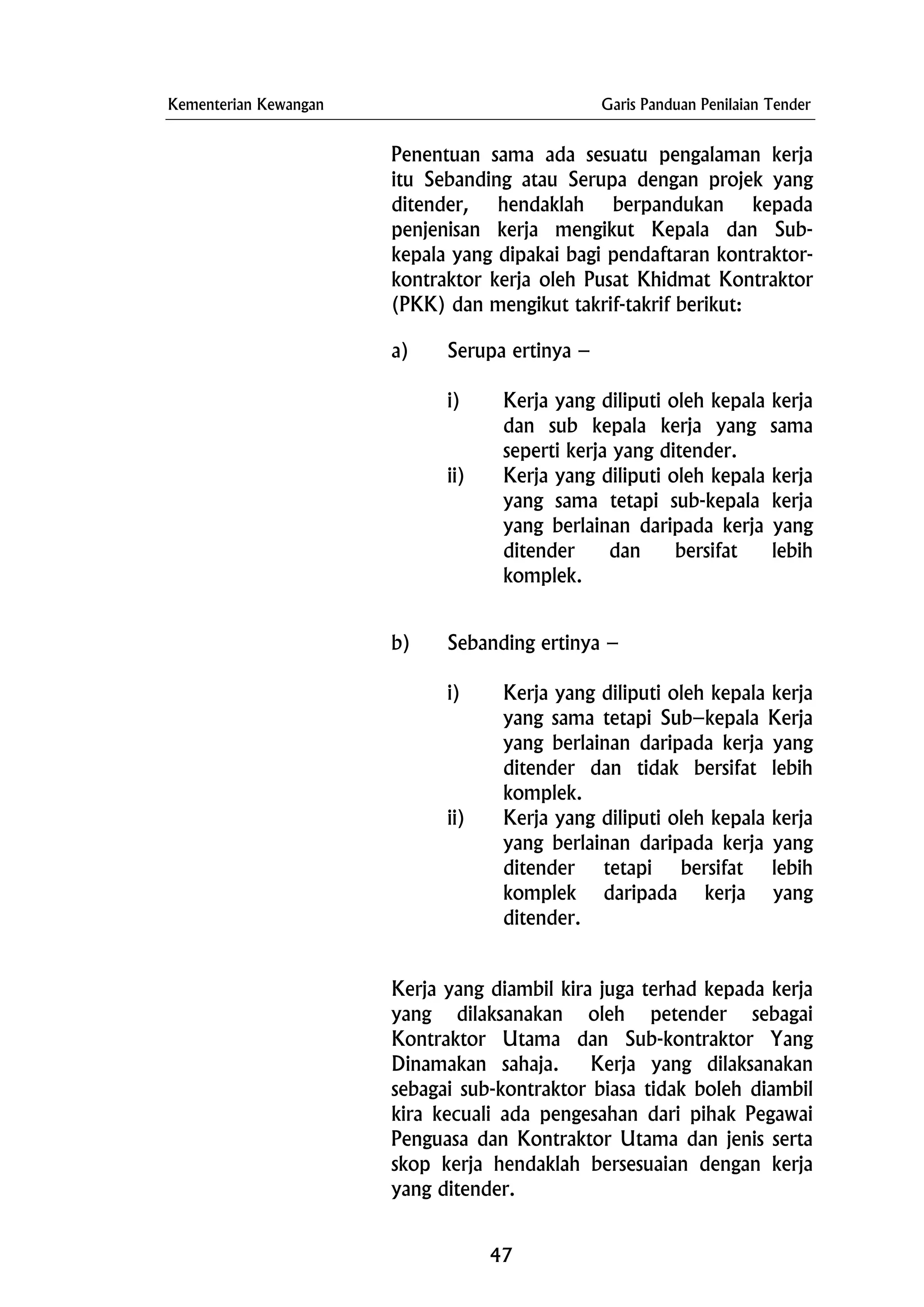 Kementerian Kewangan Garis Panduan Penilaian Tender
Penentuan sama ada sesuatu pengalaman kerja
itu Sebanding atau Serupa dengan projek yang
ditender, hendaklah berpandukan kepada
penjenisan kerja mengikut Kepala dan Sub-
kepala yang dipakai bagi pendaftaran kontraktor-
kontraktor kerja oleh Pusat Khidmat Kontraktor
(PKK) dan mengikut takrif-takrif berikut:
a) Serupa ertinya –
i) Kerja yang diliputi oleh kepala kerja
dan sub kepala kerja yang sama
seperti kerja yang ditender.
ii) Kerja yang diliputi oleh kepala kerja
yang sama tetapi sub-kepala kerja
yang berlainan daripada kerja yang
ditender dan bersifat lebih
komplek.
b) Sebanding ertinya –
i) Kerja yang diliputi oleh kepala kerja
yang sama tetapi Sub–kepala Kerja
yang berlainan daripada kerja yang
ditender dan tidak bersifat lebih
komplek.
ii) Kerja yang diliputi oleh kepala kerja
yang berlainan daripada kerja yang
ditender tetapi bersifat lebih
komplek daripada kerja yang
ditender.
Kerja yang diambil kira juga terhad kepada kerja
yang dilaksanakan oleh petender sebagai
Kontraktor Utama dan Sub-kontraktor Yang
Dinamakan sahaja. Kerja yang dilaksanakan
sebagai sub-kontraktor biasa tidak boleh diambil
kira kecuali ada pengesahan dari pihak Pegawai
Penguasa dan Kontraktor Utama dan jenis serta
skop kerja hendaklah bersesuaian dengan kerja
yang ditender.
47
 