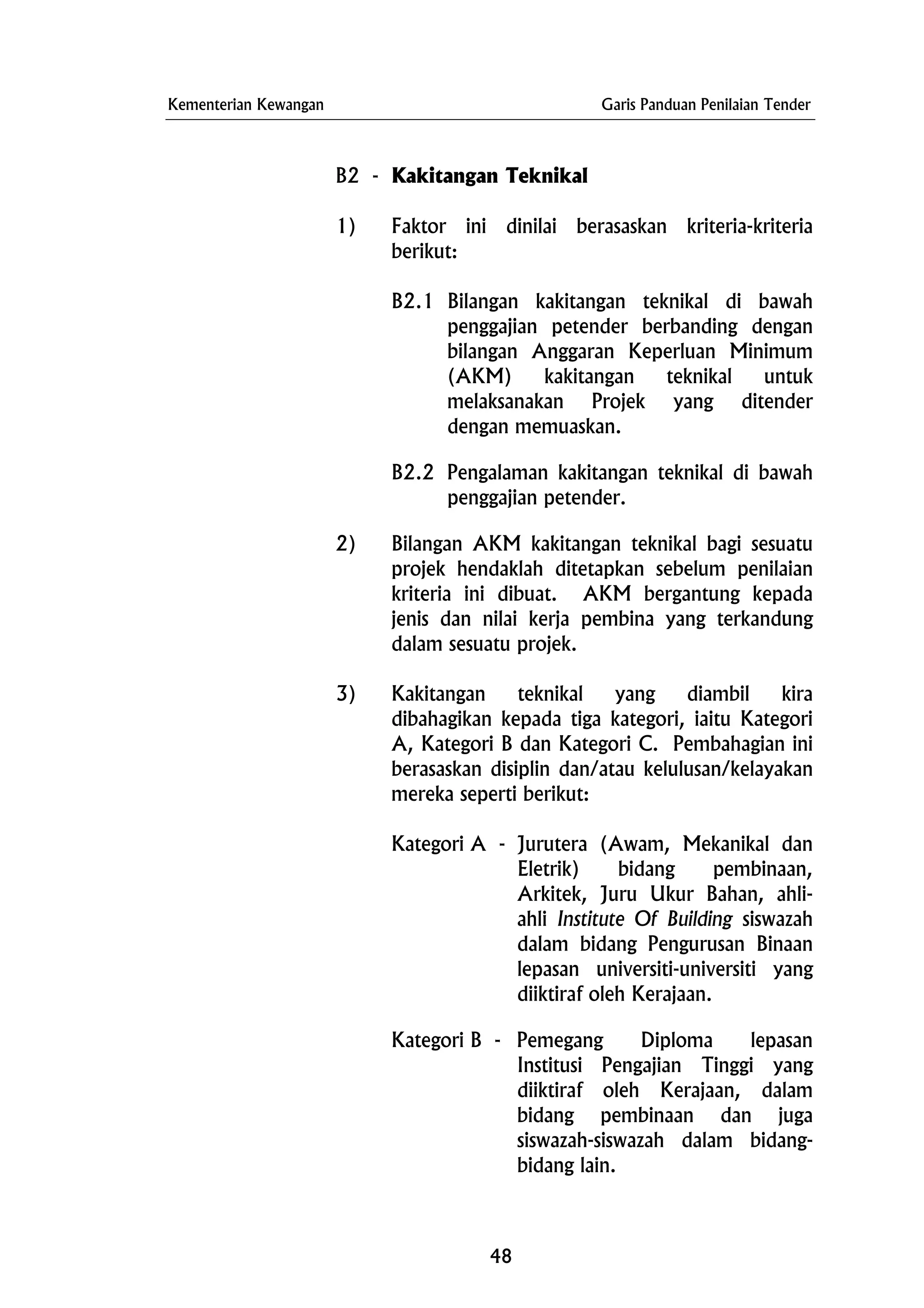 Kementerian Kewangan Garis Panduan Penilaian Tender
B2 - Kakitangan Teknikal
1) Faktor ini dinilai berasaskan kriteria-kriteria
berikut:
B2.1 Bilangan kakitangan teknikal di bawah
penggajian petender berbanding dengan
bilangan Anggaran Keperluan Minimum
(AKM) kakitangan teknikal untuk
melaksanakan Projek yang ditender
dengan memuaskan.
B2.2 Pengalaman kakitangan teknikal di bawah
penggajian petender.
2) Bilangan AKM kakitangan teknikal bagi sesuatu
projek hendaklah ditetapkan sebelum penilaian
kriteria ini dibuat. AKM bergantung kepada
jenis dan nilai kerja pembina yang terkandung
dalam sesuatu projek.
3) Kakitangan teknikal yang diambil kira
dibahagikan kepada tiga kategori, iaitu Kategori
A, Kategori B dan Kategori C. Pembahagian ini
berasaskan disiplin dan/atau kelulusan/kelayakan
mereka seperti berikut:
Kategori A - Jurutera (Awam, Mekanikal dan
Eletrik) bidang pembinaan,
Arkitek, Juru Ukur Bahan, ahli-
ahli Institute Of Building siswazah
dalam bidang Pengurusan Binaan
lepasan universiti-universiti yang
diiktiraf oleh Kerajaan.
Kategori B - Pemegang Diploma lepasan
Institusi Pengajian Tinggi yang
diiktiraf oleh Kerajaan, dalam
bidang pembinaan dan juga
siswazah-siswazah dalam bidang-
bidang lain.
48
 