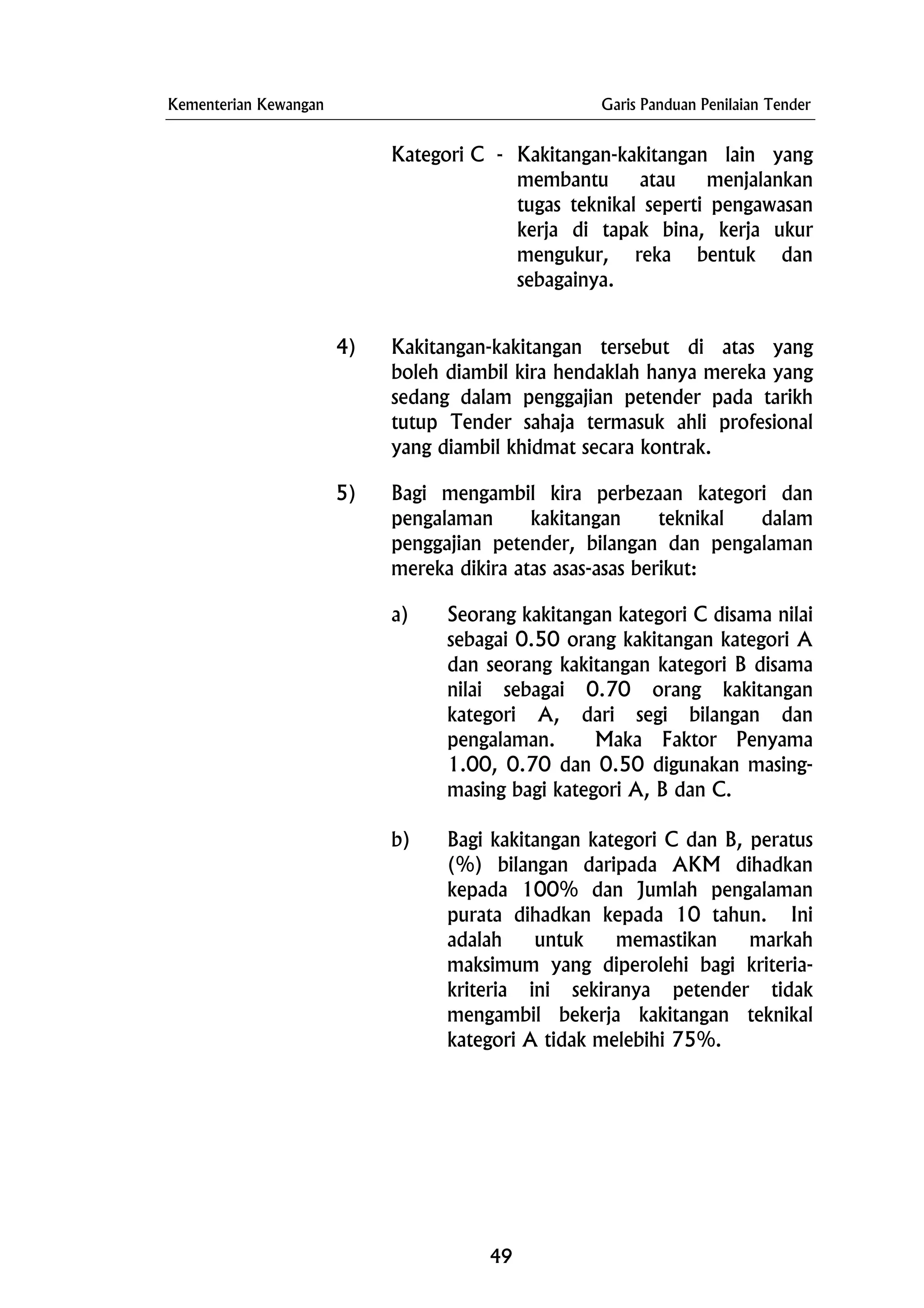 Kementerian Kewangan Garis Panduan Penilaian Tender
Kategori C - Kakitangan-kakitangan lain yang
membantu atau menjalankan
tugas teknikal seperti pengawasan
kerja di tapak bina, kerja ukur
mengukur, reka bentuk dan
sebagainya.
4) Kakitangan-kakitangan tersebut di atas yang
boleh diambil kira hendaklah hanya mereka yang
sedang dalam penggajian petender pada tarikh
tutup Tender sahaja termasuk ahli profesional
yang diambil khidmat secara kontrak.
5) Bagi mengambil kira perbezaan kategori dan
pengalaman kakitangan teknikal dalam
penggajian petender, bilangan dan pengalaman
mereka dikira atas asas-asas berikut:
a) Seorang kakitangan kategori C disama nilai
sebagai 0.50 orang kakitangan kategori A
dan seorang kakitangan kategori B disama
nilai sebagai 0.70 orang kakitangan
kategori A, dari segi bilangan dan
pengalaman. Maka Faktor Penyama
1.00, 0.70 dan 0.50 digunakan masing-
masing bagi kategori A, B dan C.
b) Bagi kakitangan kategori C dan B, peratus
(%) bilangan daripada AKM dihadkan
kepada 100% dan Jumlah pengalaman
purata dihadkan kepada 10 tahun. Ini
adalah untuk memastikan markah
maksimum yang diperolehi bagi kriteria-
kriteria ini sekiranya petender tidak
mengambil bekerja kakitangan teknikal
kategori A tidak melebihi 75%.
49
 