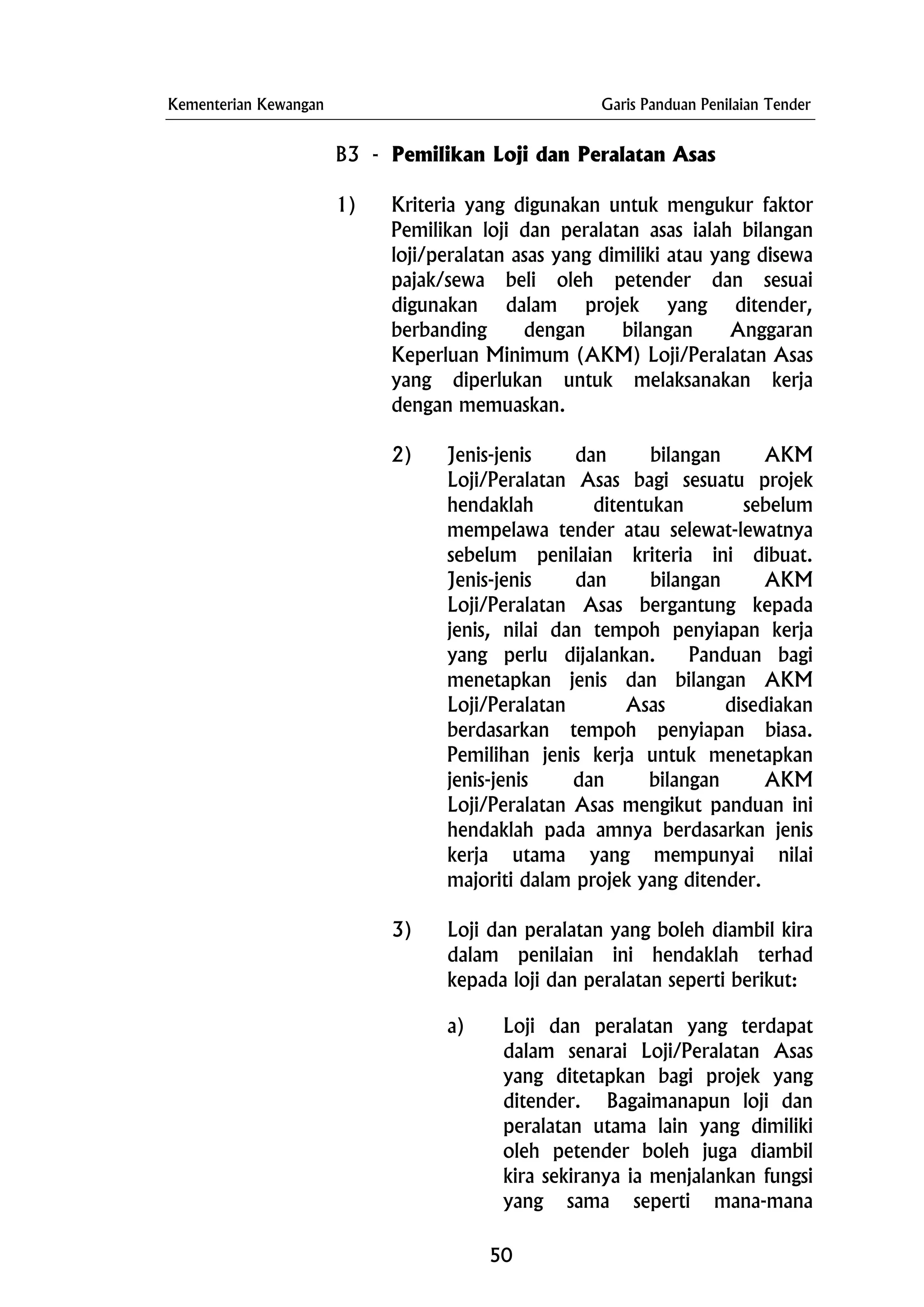 Kementerian Kewangan Garis Panduan Penilaian Tender
B3 - Pemilikan Loji dan Peralatan Asas
1) Kriteria yang digunakan untuk mengukur faktor
Pemilikan loji dan peralatan asas ialah bilangan
loji/peralatan asas yang dimiliki atau yang disewa
pajak/sewa beli oleh petender dan sesuai
digunakan dalam projek yang ditender,
berbanding dengan bilangan Anggaran
Keperluan Minimum (AKM) Loji/Peralatan Asas
yang diperlukan untuk melaksanakan kerja
dengan memuaskan.
2) Jenis-jenis dan bilangan AKM
Loji/Peralatan Asas bagi sesuatu projek
hendaklah ditentukan sebelum
mempelawa tender atau selewat-lewatnya
sebelum penilaian kriteria ini dibuat.
Jenis-jenis dan bilangan AKM
Loji/Peralatan Asas bergantung kepada
jenis, nilai dan tempoh penyiapan kerja
yang perlu dijalankan. Panduan bagi
menetapkan jenis dan bilangan AKM
Loji/Peralatan Asas disediakan
berdasarkan tempoh penyiapan biasa.
Pemilihan jenis kerja untuk menetapkan
jenis-jenis dan bilangan AKM
Loji/Peralatan Asas mengikut panduan ini
hendaklah pada amnya berdasarkan jenis
kerja utama yang mempunyai nilai
majoriti dalam projek yang ditender.
3) Loji dan peralatan yang boleh diambil kira
dalam penilaian ini hendaklah terhad
kepada loji dan peralatan seperti berikut:
a) Loji dan peralatan yang terdapat
dalam senarai Loji/Peralatan Asas
yang ditetapkan bagi projek yang
ditender. Bagaimanapun loji dan
peralatan utama lain yang dimiliki
oleh petender boleh juga diambil
kira sekiranya ia menjalankan fungsi
yang sama seperti mana-mana
50
 