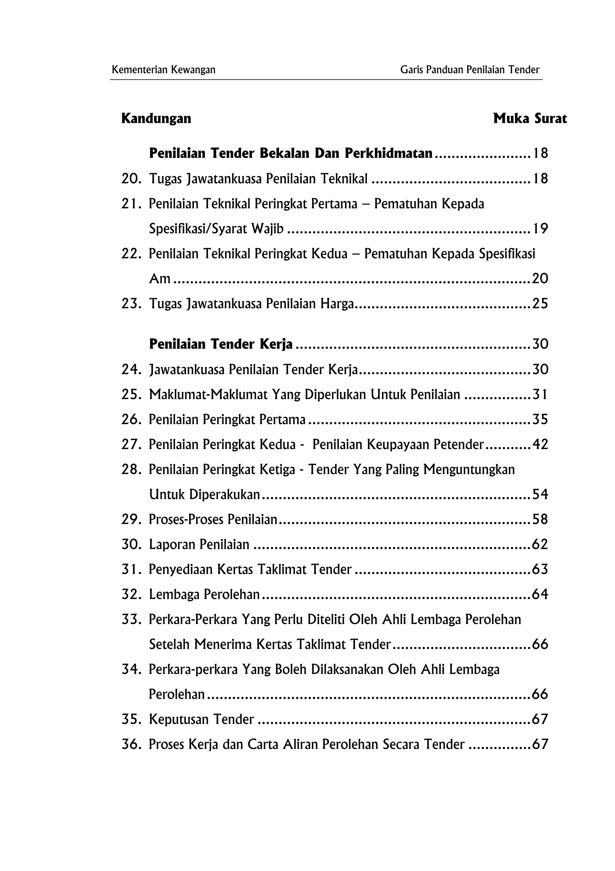 Kementerian Kewangan Garis Panduan Penilaian Tender
.........18
20.
Am .....................................................................................20
23.
..35
27.
63
32.
an
35. Keputusan Tender .................................................................67
erja dan Carta Aliran Perolehan Secara Tender ......
Kandungan Muka Surat
Penilaian Tender Bekalan Dan Perkhidmatan..............
Tugas Jawatankuasa Penilaian Teknikal ......................................18
21. Penilaian Teknikal Peringkat Pertama – Pematuhan Kepada
Spesifikasi/Syarat Wajib ..........................................................19
22. Penilaian Teknikal Peringkat Kedua – Pematuhan Kepada Spesifikasi
Tugas Jawatankuasa Penilaian Harga..........................................25
Penilaian Tender Kerja ........................................................30
24. Jawatankuasa Penilaian Tender Kerja.........................................30
25. Maklumat-Maklumat Yang Diperlukan Untuk Penilaian ................31
26. Penilaian Peringkat Pertama ...................................................
Penilaian Peringkat Kedua - Penilaian Keupayaan Petender...........42
28. Penilaian Peringkat Ketiga - Tender Yang Paling Menguntungkan
Untuk Diperakukan................................................................54
29. Proses-Proses Penilaian............................................................58
30. Laporan Penilaian ..................................................................62
31. Penyediaan Kertas Taklimat Tender ..........................................
Lembaga Perolehan................................................................64
33. Perkara-Perkara Yang Perlu Diteliti Oleh Ahli Lembaga Peroleh
Setelah Menerima Kertas Taklimat Tender.................................66
34. Perkara-perkara Yang Boleh Dilaksanakan Oleh Ahli Lembaga
Perolehan.............................................................................66
36. Proses K .........67
 