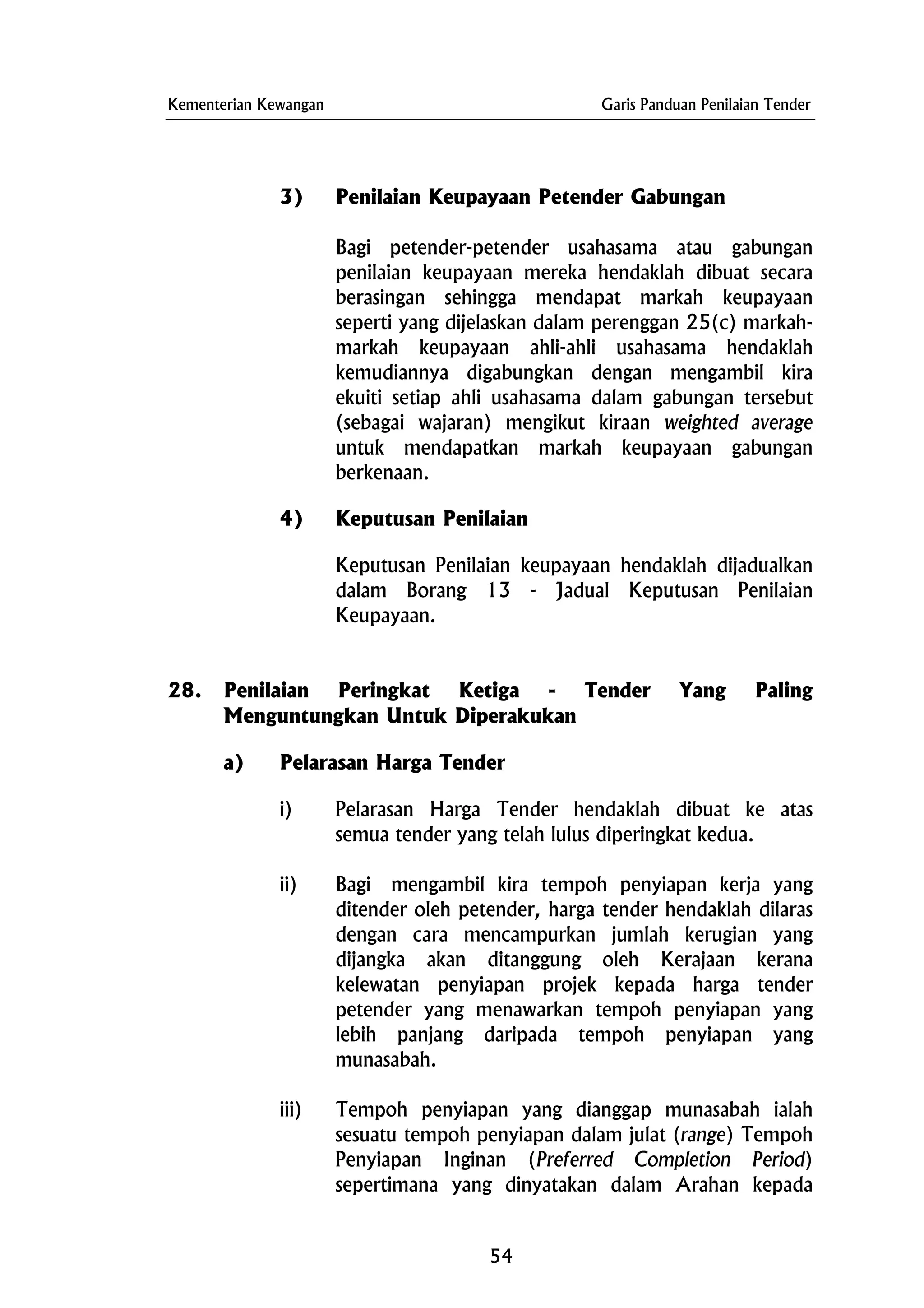 Kementerian Kewangan Garis Panduan Penilaian Tender
3) Penilaian Keupayaan Petender Gabungan
Bagi petender-petender usahasama atau gabungan
penilaian keupayaan mereka hendaklah dibuat secara
berasingan sehingga mendapat markah keupayaan
seperti yang dijelaskan dalam perenggan 25(c) markah-
markah keupayaan ahli-ahli usahasama hendaklah
kemudiannya digabungkan dengan mengambil kira
ekuiti setiap ahli usahasama dalam gabungan tersebut
(sebagai wajaran) mengikut kiraan weighted average
untuk mendapatkan markah keupayaan gabungan
berkenaan.
4) Keputusan Penilaian
Keputusan Penilaian keupayaan hendaklah dijadualkan
dalam Borang 13 - Jadual Keputusan Penilaian
Keupayaan.
28. Penilaian Peringkat Ketiga - Tender Yang Paling
Menguntungkan Untuk Diperakukan
a) Pelarasan Harga Tender
i) Pelarasan Harga Tender hendaklah dibuat ke atas
semua tender yang telah lulus diperingkat kedua.
ii) Bagi mengambil kira tempoh penyiapan kerja yang
ditender oleh petender, harga tender hendaklah dilaras
dengan cara mencampurkan jumlah kerugian yang
dijangka akan ditanggung oleh Kerajaan kerana
kelewatan penyiapan projek kepada harga tender
petender yang menawarkan tempoh penyiapan yang
lebih panjang daripada tempoh penyiapan yang
munasabah.
iii) Tempoh penyiapan yang dianggap munasabah ialah
sesuatu tempoh penyiapan dalam julat (range) Tempoh
Penyiapan Inginan (Preferred Completion Period)
sepertimana yang dinyatakan dalam Arahan kepada
54
 