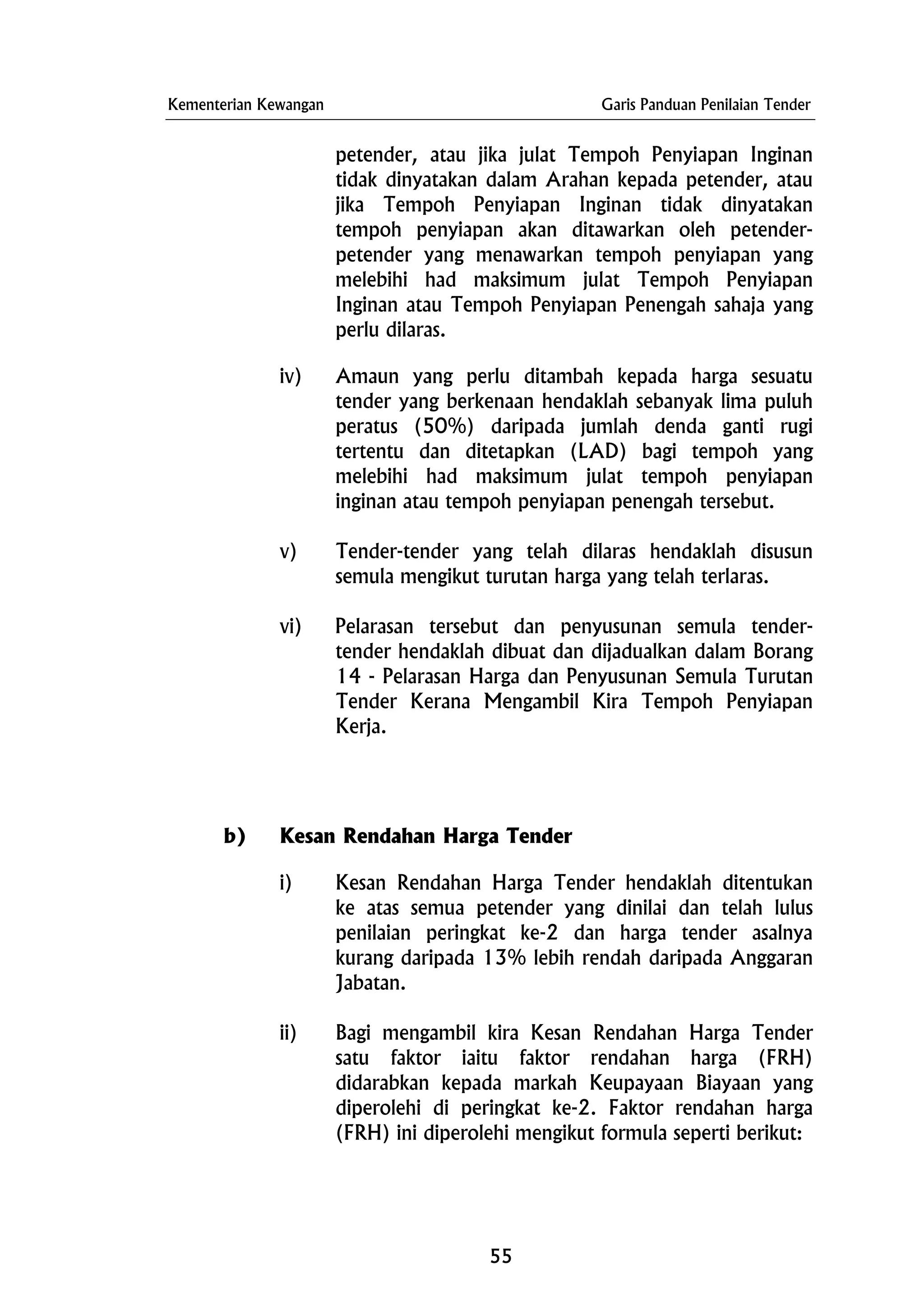 Kementerian Kewangan Garis Panduan Penilaian Tender
petender, atau jika julat Tempoh Penyiapan Inginan
tidak dinyatakan dalam Arahan kepada petender, atau
jika Tempoh Penyiapan Inginan tidak dinyatakan
tempoh penyiapan akan ditawarkan oleh petender-
petender yang menawarkan tempoh penyiapan yang
melebihi had maksimum julat Tempoh Penyiapan
Inginan atau Tempoh Penyiapan Penengah sahaja yang
perlu dilaras.
iv) Amaun yang perlu ditambah kepada harga sesuatu
tender yang berkenaan hendaklah sebanyak lima puluh
peratus (50%) daripada jumlah denda ganti rugi
tertentu dan ditetapkan (LAD) bagi tempoh yang
melebihi had maksimum julat tempoh penyiapan
inginan atau tempoh penyiapan penengah tersebut.
v) Tender-tender yang telah dilaras hendaklah disusun
semula mengikut turutan harga yang telah terlaras.
vi) Pelarasan tersebut dan penyusunan semula tender-
tender hendaklah dibuat dan dijadualkan dalam Borang
14 - Pelarasan Harga dan Penyusunan Semula Turutan
Tender Kerana Mengambil Kira Tempoh Penyiapan
Kerja.
b) Kesan Rendahan Harga Tender
i) Kesan Rendahan Harga Tender hendaklah ditentukan
ke atas semua petender yang dinilai dan telah lulus
penilaian peringkat ke-2 dan harga tender asalnya
kurang daripada 13% lebih rendah daripada Anggaran
Jabatan.
ii) Bagi mengambil kira Kesan Rendahan Harga Tender
satu faktor iaitu faktor rendahan harga (FRH)
didarabkan kepada markah Keupayaan Biayaan yang
diperolehi di peringkat ke-2. Faktor rendahan harga
(FRH) ini diperolehi mengikut formula seperti berikut:
55
 