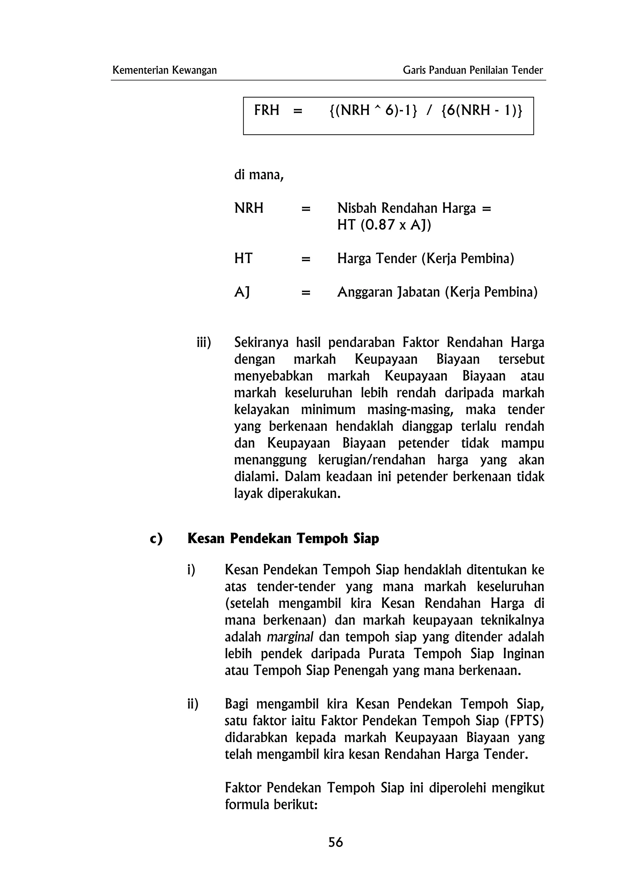 Kementerian Kewangan Garis Panduan Penilaian Tender
FRH = {(NRH ^ 6)-1} / {6(NRH - 1)}
di mana,
NRH = Nisbah Rendahan Harga =
HT (0.87 x AJ)
HT = Harga Tender (Kerja Pembina)
AJ = Anggaran Jabatan (Kerja Pembina)
iii) Sekiranya hasil pendaraban Faktor Rendahan Harga
dengan markah Keupayaan Biayaan tersebut
menyebabkan markah Keupayaan Biayaan atau
markah keseluruhan lebih rendah daripada markah
kelayakan minimum masing-masing, maka tender
yang berkenaan hendaklah dianggap terlalu rendah
dan Keupayaan Biayaan petender tidak mampu
menanggung kerugian/rendahan harga yang akan
dialami. Dalam keadaan ini petender berkenaan tidak
layak diperakukan.
c) Kesan Pendekan Tempoh Siap
i) Kesan Pendekan Tempoh Siap hendaklah ditentukan ke
atas tender-tender yang mana markah keseluruhan
(setelah mengambil kira Kesan Rendahan Harga di
mana berkenaan) dan markah keupayaan teknikalnya
adalah marginal dan tempoh siap yang ditender adalah
lebih pendek daripada Purata Tempoh Siap Inginan
atau Tempoh Siap Penengah yang mana berkenaan.
ii) Bagi mengambil kira Kesan Pendekan Tempoh Siap,
satu faktor iaitu Faktor Pendekan Tempoh Siap (FPTS)
didarabkan kepada markah Keupayaan Biayaan yang
telah mengambil kira kesan Rendahan Harga Tender.
Faktor Pendekan Tempoh Siap ini diperolehi mengikut
formula berikut:
56
 