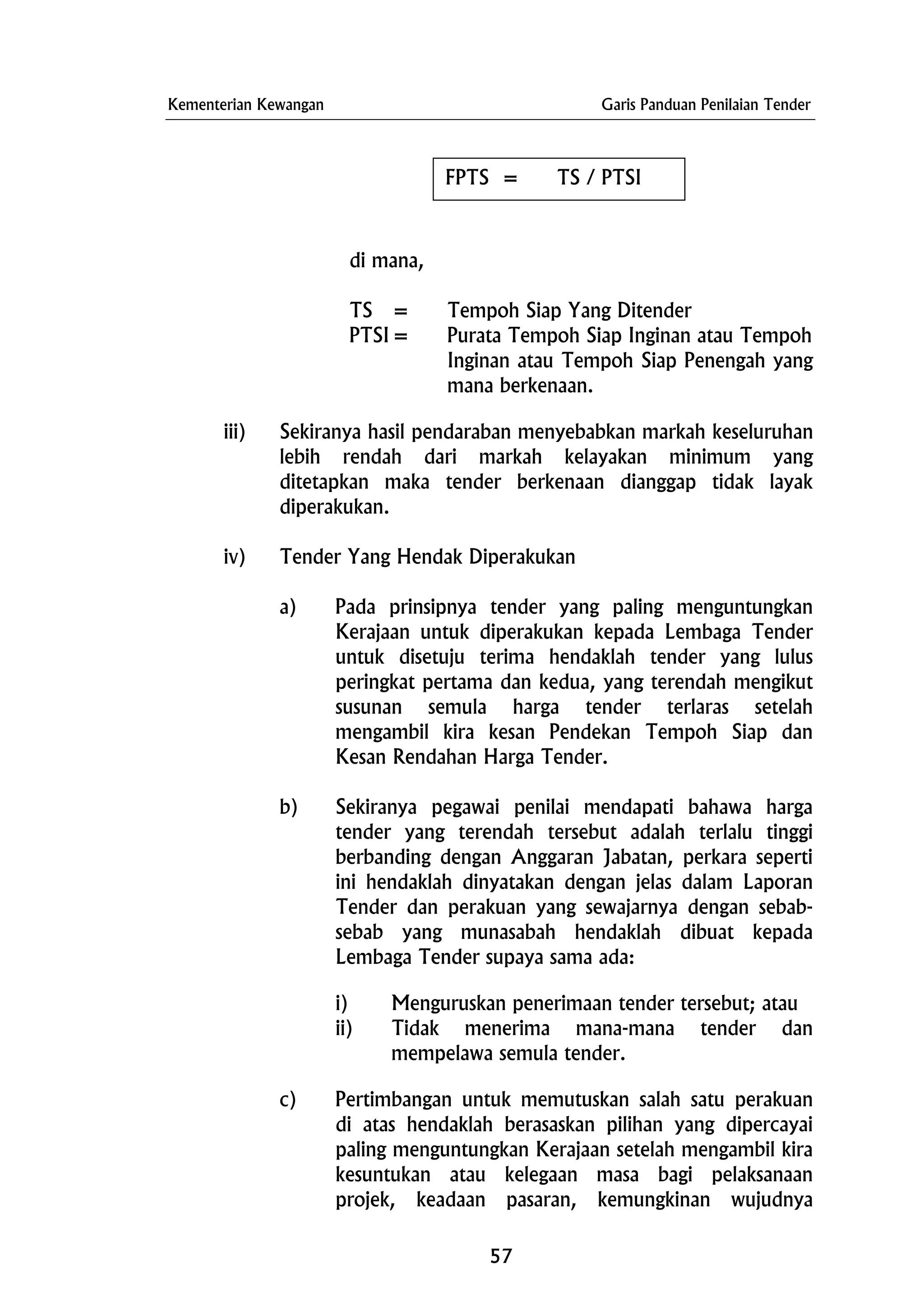 Kementerian Kewangan Garis Panduan Penilaian Tender
FPTS = TS / PTSI
di mana,
TS = Tempoh Siap Yang Ditender
PTSI= Purata Tempoh Siap Inginan atau Tempoh
Inginan atau Tempoh Siap Penengah yang
mana berkenaan.
iii) Sekiranya hasil pendaraban menyebabkan markah keseluruhan
lebih rendah dari markah kelayakan minimum yang
ditetapkan maka tender berkenaan dianggap tidak layak
diperakukan.
iv) Tender Yang Hendak Diperakukan
a) Pada prinsipnya tender yang paling menguntungkan
Kerajaan untuk diperakukan kepada Lembaga Tender
untuk disetuju terima hendaklah tender yang lulus
peringkat pertama dan kedua, yang terendah mengikut
susunan semula harga tender terlaras setelah
mengambil kira kesan Pendekan Tempoh Siap dan
Kesan Rendahan Harga Tender.
b) Sekiranya pegawai penilai mendapati bahawa harga
tender yang terendah tersebut adalah terlalu tinggi
berbanding dengan Anggaran Jabatan, perkara seperti
ini hendaklah dinyatakan dengan jelas dalam Laporan
Tender dan perakuan yang sewajarnya dengan sebab-
sebab yang munasabah hendaklah dibuat kepada
Lembaga Tender supaya sama ada:
i) Menguruskan penerimaan tender tersebut; atau
ii) Tidak menerima mana-mana tender dan
mempelawa semula tender.
c) Pertimbangan untuk memutuskan salah satu perakuan
di atas hendaklah berasaskan pilihan yang dipercayai
paling menguntungkan Kerajaan setelah mengambil kira
kesuntukan atau kelegaan masa bagi pelaksanaan
projek, keadaan pasaran, kemungkinan wujudnya
57
 
