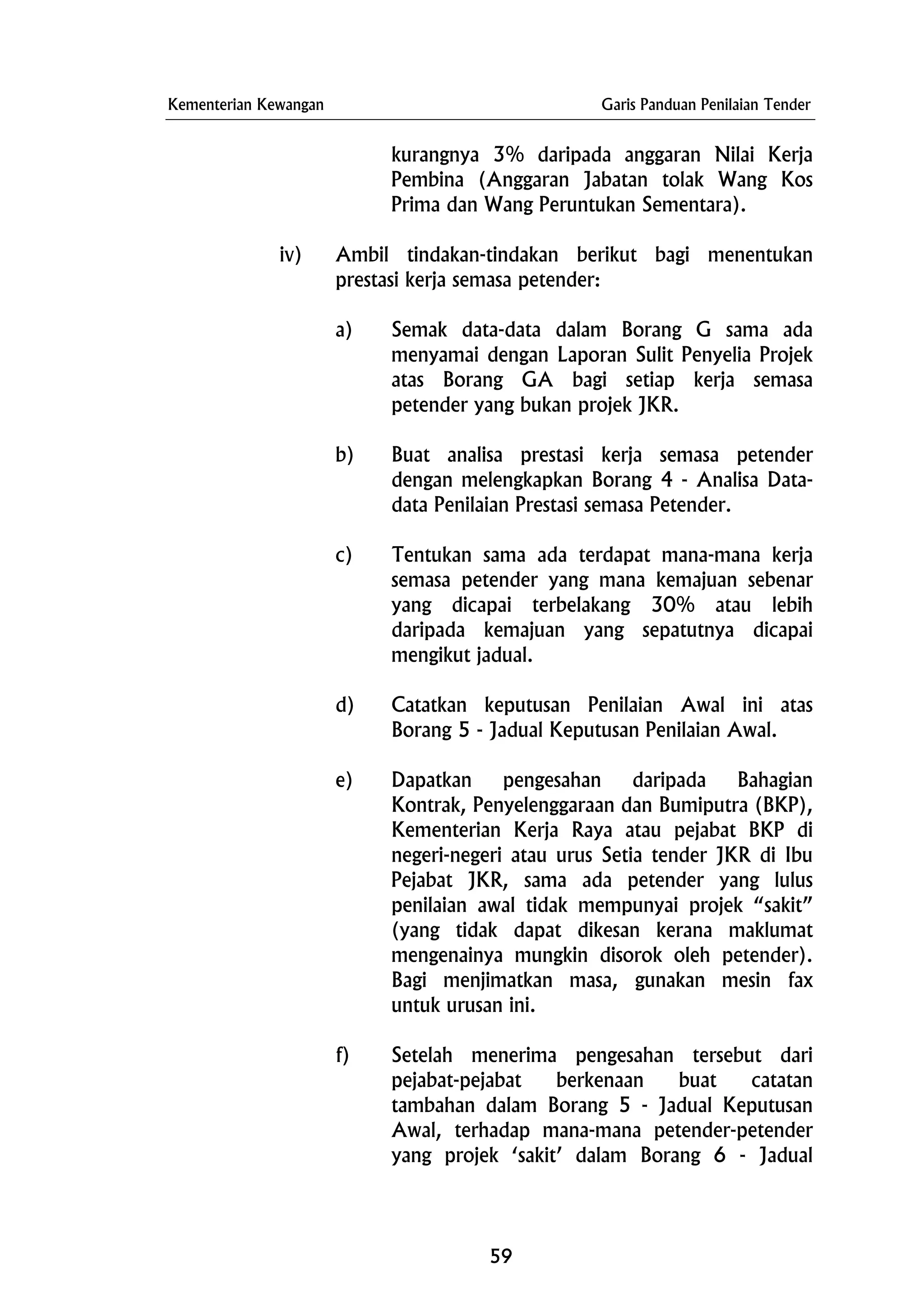 Kementerian Kewangan Garis Panduan Penilaian Tender
kurangnya 3% daripada anggaran Nilai Kerja
Pembina (Anggaran Jabatan tolak Wang Kos
Prima dan Wang Peruntukan Sementara).
iv) Ambil tindakan-tindakan berikut bagi menentukan
prestasi kerja semasa petender:
a) Semak data-data dalam Borang G sama ada
menyamai dengan Laporan Sulit Penyelia Projek
atas Borang GA bagi setiap kerja semasa
petender yang bukan projek JKR.
b) Buat analisa prestasi kerja semasa petender
dengan melengkapkan Borang 4 - Analisa Data-
data Penilaian Prestasi semasa Petender.
c) Tentukan sama ada terdapat mana-mana kerja
semasa petender yang mana kemajuan sebenar
yang dicapai terbelakang 30% atau lebih
daripada kemajuan yang sepatutnya dicapai
mengikut jadual.
d) Catatkan keputusan Penilaian Awal ini atas
Borang 5 - Jadual Keputusan Penilaian Awal.
e) Dapatkan pengesahan daripada Bahagian
Kontrak, Penyelenggaraan dan Bumiputra (BKP),
Kementerian Kerja Raya atau pejabat BKP di
negeri-negeri atau urus Setia tender JKR di Ibu
Pejabat JKR, sama ada petender yang lulus
penilaian awal tidak mempunyai projek “sakit”
(yang tidak dapat dikesan kerana maklumat
mengenainya mungkin disorok oleh petender).
Bagi menjimatkan masa, gunakan mesin fax
untuk urusan ini.
f) Setelah menerima pengesahan tersebut dari
pejabat-pejabat berkenaan buat catatan
tambahan dalam Borang 5 - Jadual Keputusan
Awal, terhadap mana-mana petender-petender
yang projek ‘sakit’ dalam Borang 6 - Jadual
59
 