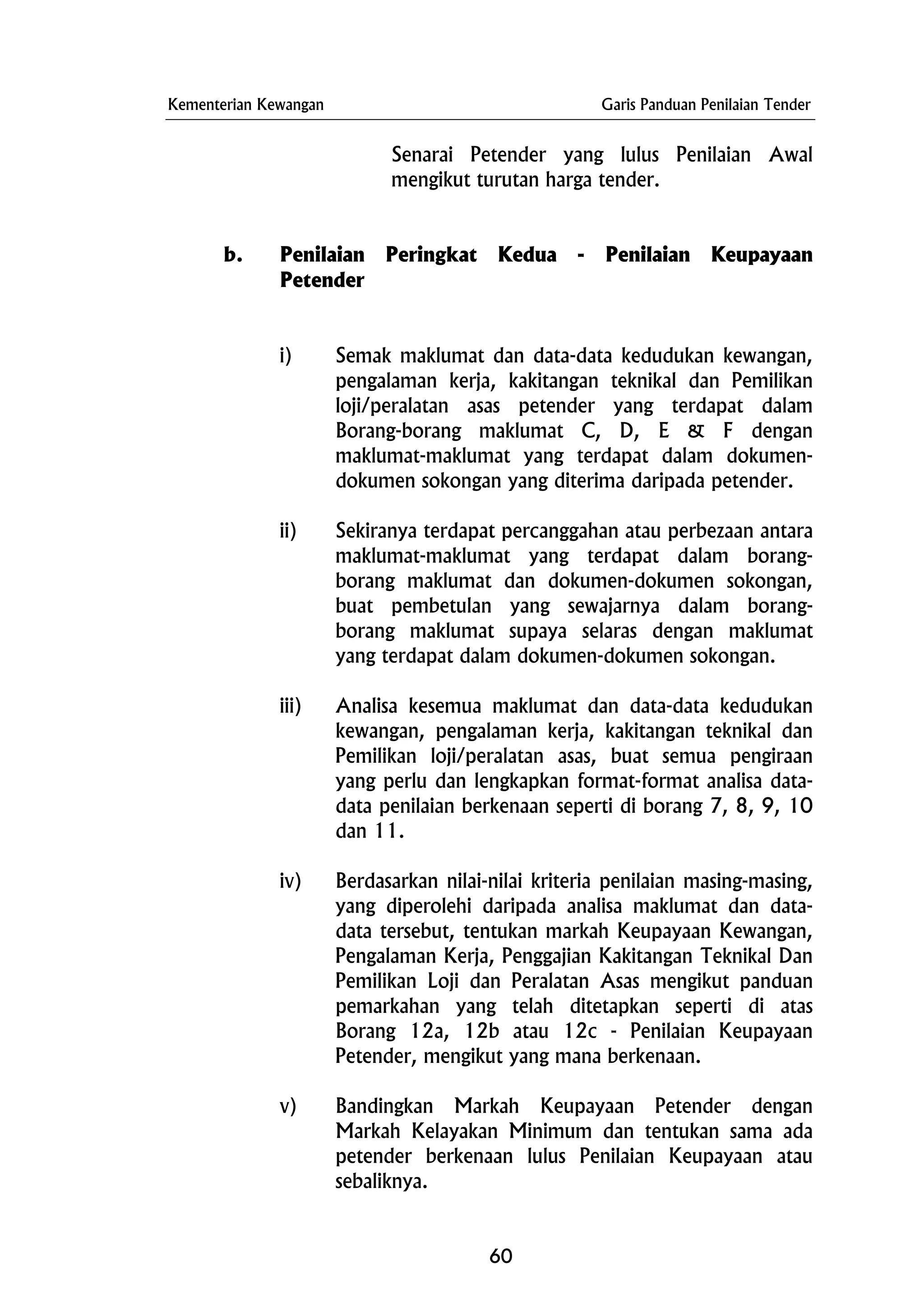 Kementerian Kewangan Garis Panduan Penilaian Tender
Senarai Petender yang lulus Penilaian Awal
mengikut turutan harga tender.
b. Penilaian Peringkat Kedua - Penilaian Keupayaan
Petender
i) Semak maklumat dan data-data kedudukan kewangan,
pengalaman kerja, kakitangan teknikal dan Pemilikan
loji/peralatan asas petender yang terdapat dalam
Borang-borang maklumat C, D, E & F dengan
maklumat-maklumat yang terdapat dalam dokumen-
dokumen sokongan yang diterima daripada petender.
ii) Sekiranya terdapat percanggahan atau perbezaan antara
maklumat-maklumat yang terdapat dalam borang-
borang maklumat dan dokumen-dokumen sokongan,
buat pembetulan yang sewajarnya dalam borang-
borang maklumat supaya selaras dengan maklumat
yang terdapat dalam dokumen-dokumen sokongan.
iii) Analisa kesemua maklumat dan data-data kedudukan
kewangan, pengalaman kerja, kakitangan teknikal dan
Pemilikan loji/peralatan asas, buat semua pengiraan
yang perlu dan lengkapkan format-format analisa data-
data penilaian berkenaan seperti di borang 7, 8, 9, 10
dan 11.
iv) Berdasarkan nilai-nilai kriteria penilaian masing-masing,
yang diperolehi daripada analisa maklumat dan data-
data tersebut, tentukan markah Keupayaan Kewangan,
Pengalaman Kerja, Penggajian Kakitangan Teknikal Dan
Pemilikan Loji dan Peralatan Asas mengikut panduan
pemarkahan yang telah ditetapkan seperti di atas
Borang 12a, 12b atau 12c - Penilaian Keupayaan
Petender, mengikut yang mana berkenaan.
v) Bandingkan Markah Keupayaan Petender dengan
Markah Kelayakan Minimum dan tentukan sama ada
petender berkenaan lulus Penilaian Keupayaan atau
sebaliknya.
60
 