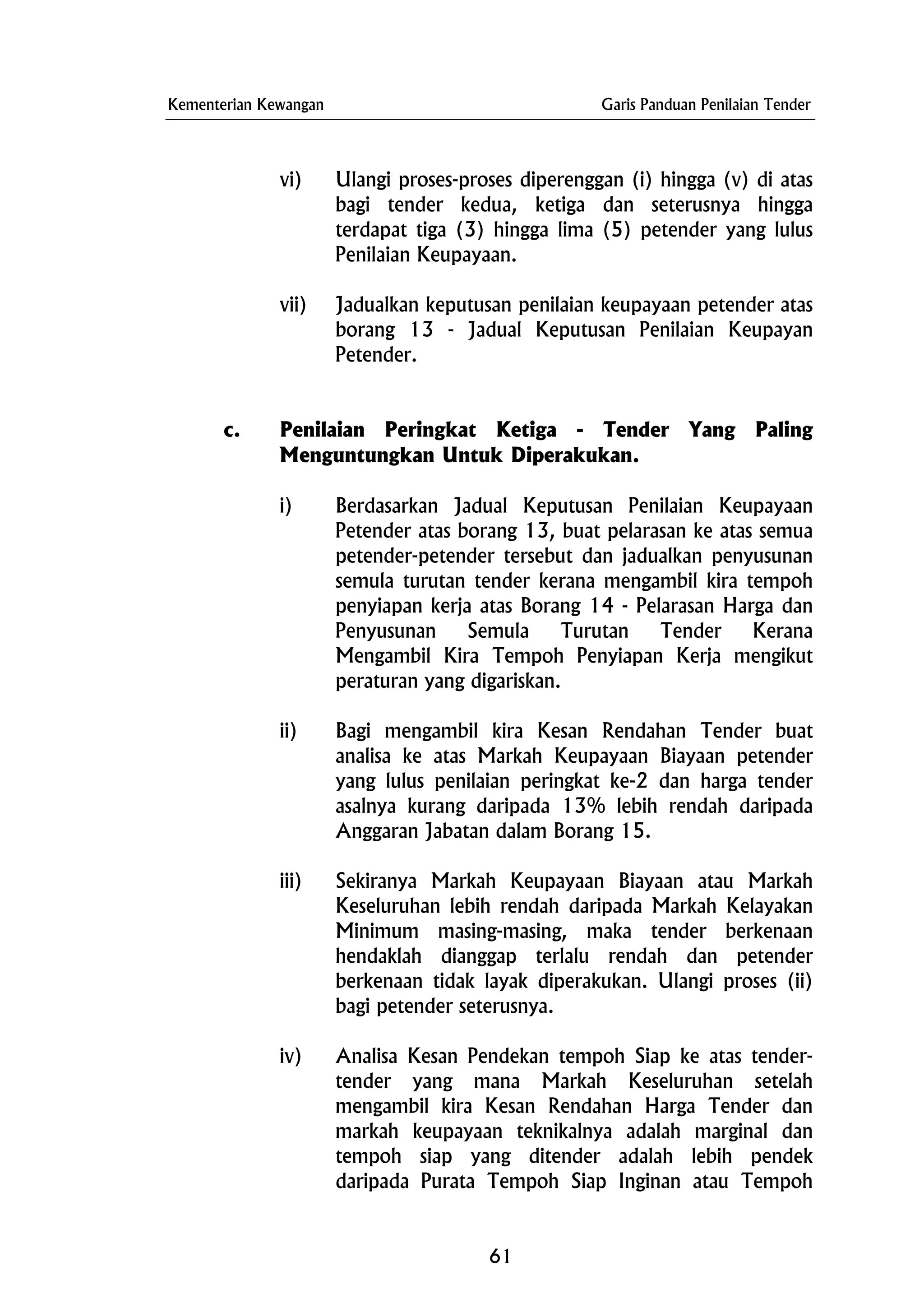 Kementerian Kewangan Garis Panduan Penilaian Tender
vi) Ulangi proses-proses diperenggan (i) hingga (v) di atas
bagi tender kedua, ketiga dan seterusnya hingga
terdapat tiga (3) hingga lima (5) petender yang lulus
Penilaian Keupayaan.
vii) Jadualkan keputusan penilaian keupayaan petender atas
borang 13 - Jadual Keputusan Penilaian Keupayan
Petender.
c. Penilaian Peringkat Ketiga - Tender Yang Paling
Menguntungkan Untuk Diperakukan.
i) Berdasarkan Jadual Keputusan Penilaian Keupayaan
Petender atas borang 13, buat pelarasan ke atas semua
petender-petender tersebut dan jadualkan penyusunan
semula turutan tender kerana mengambil kira tempoh
penyiapan kerja atas Borang 14 - Pelarasan Harga dan
Penyusunan Semula Turutan Tender Kerana
Mengambil Kira Tempoh Penyiapan Kerja mengikut
peraturan yang digariskan.
ii) Bagi mengambil kira Kesan Rendahan Tender buat
analisa ke atas Markah Keupayaan Biayaan petender
yang lulus penilaian peringkat ke-2 dan harga tender
asalnya kurang daripada 13% lebih rendah daripada
Anggaran Jabatan dalam Borang 15.
iii) Sekiranya Markah Keupayaan Biayaan atau Markah
Keseluruhan lebih rendah daripada Markah Kelayakan
Minimum masing-masing, maka tender berkenaan
hendaklah dianggap terlalu rendah dan petender
berkenaan tidak layak diperakukan. Ulangi proses (ii)
bagi petender seterusnya.
iv) Analisa Kesan Pendekan tempoh Siap ke atas tender-
tender yang mana Markah Keseluruhan setelah
mengambil kira Kesan Rendahan Harga Tender dan
markah keupayaan teknikalnya adalah marginal dan
tempoh siap yang ditender adalah lebih pendek
daripada Purata Tempoh Siap Inginan atau Tempoh
61
 