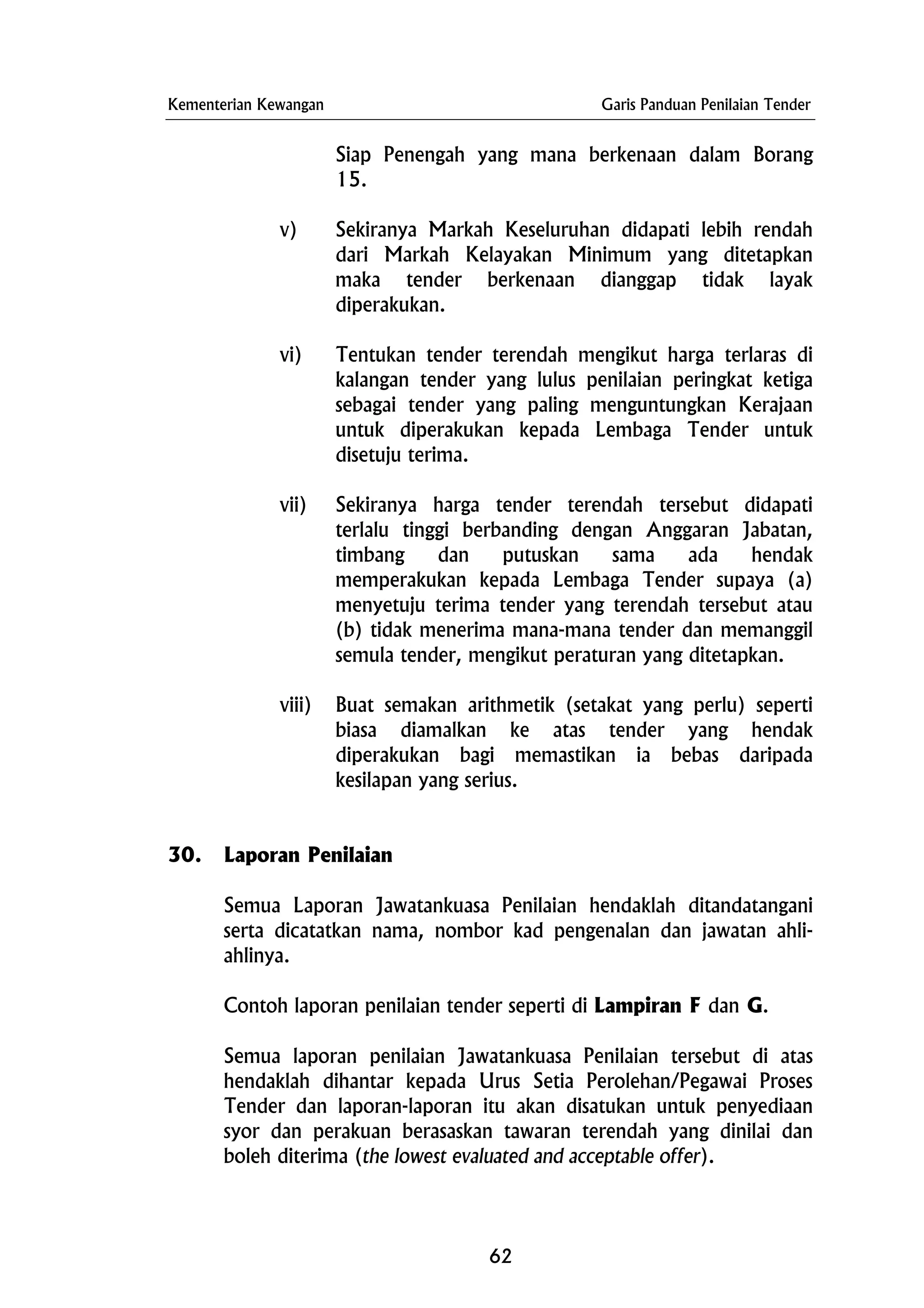 Kementerian Kewangan Garis Panduan Penilaian Tender
Siap Penengah yang mana berkenaan dalam Borang
15.
v) Sekiranya Markah Keseluruhan didapati lebih rendah
dari Markah Kelayakan Minimum yang ditetapkan
maka tender berkenaan dianggap tidak layak
diperakukan.
vi) Tentukan tender terendah mengikut harga terlaras di
kalangan tender yang lulus penilaian peringkat ketiga
sebagai tender yang paling menguntungkan Kerajaan
untuk diperakukan kepada Lembaga Tender untuk
disetuju terima.
vii) Sekiranya harga tender terendah tersebut didapati
terlalu tinggi berbanding dengan Anggaran Jabatan,
timbang dan putuskan sama ada hendak
memperakukan kepada Lembaga Tender supaya (a)
menyetuju terima tender yang terendah tersebut atau
(b) tidak menerima mana-mana tender dan memanggil
semula tender, mengikut peraturan yang ditetapkan.
viii) Buat semakan arithmetik (setakat yang perlu) seperti
biasa diamalkan ke atas tender yang hendak
diperakukan bagi memastikan ia bebas daripada
kesilapan yang serius.
30. Laporan Penilaian
Semua Laporan Jawatankuasa Penilaian hendaklah ditandatangani
serta dicatatkan nama, nombor kad pengenalan dan jawatan ahli-
ahlinya.
Contoh laporan penilaian tender seperti di Lampiran F dan G.
Semua laporan penilaian Jawatankuasa Penilaian tersebut di atas
hendaklah dihantar kepada Urus Setia Perolehan/Pegawai Proses
Tender dan laporan-laporan itu akan disatukan untuk penyediaan
syor dan perakuan berasaskan tawaran terendah yang dinilai dan
boleh diterima (the lowest evaluated and acceptable offer).
62
 