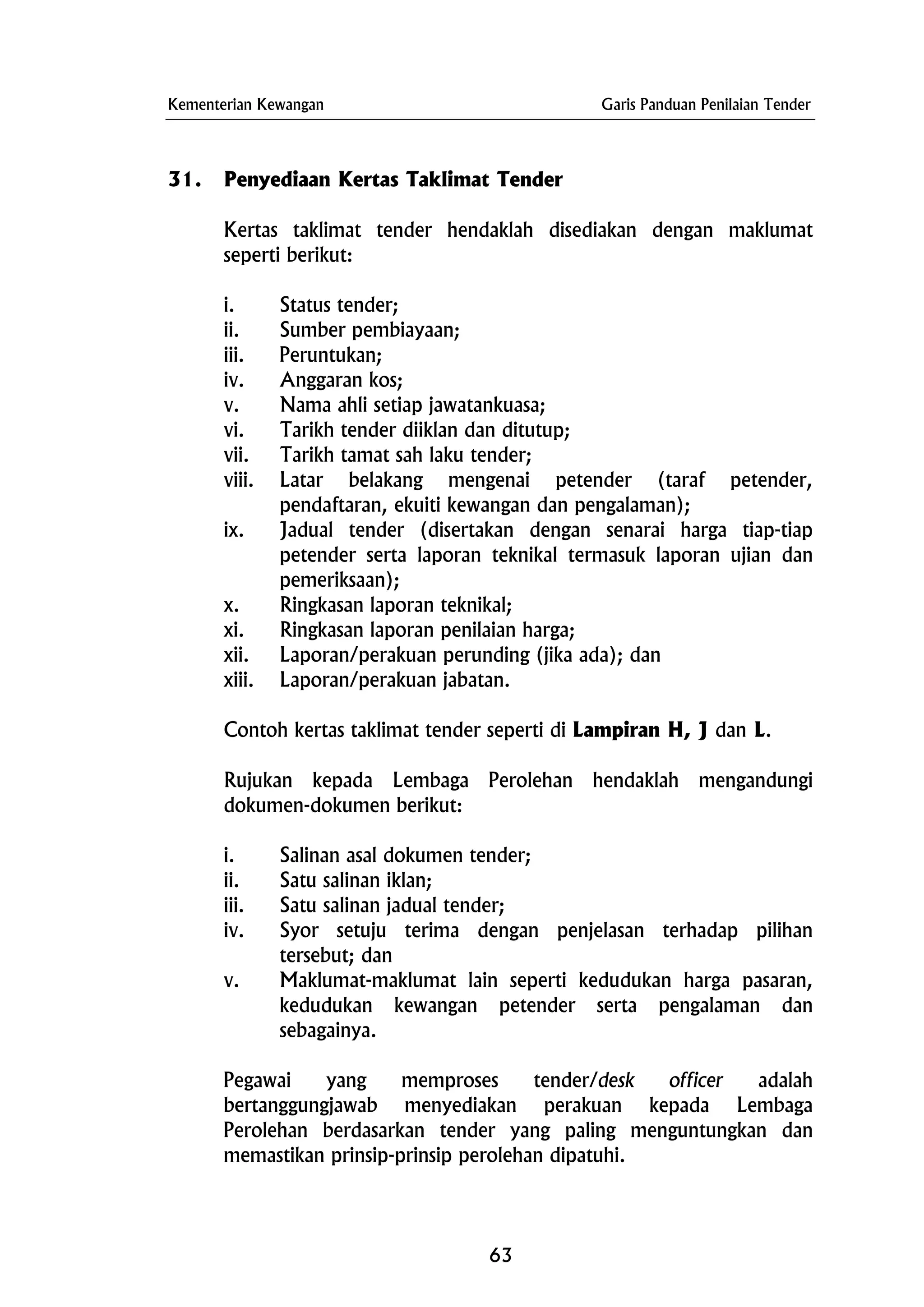 Kementerian Kewangan Garis Panduan Penilaian Tender
31. Penyediaan Kertas Taklimat Tender
Kertas taklimat tender hendaklah disediakan dengan maklumat
seperti berikut:
i. Status tender;
ii. Sumber pembiayaan;
iii. Peruntukan;
iv. Anggaran kos;
v. Nama ahli setiap jawatankuasa;
vi. Tarikh tender diiklan dan ditutup;
vii. Tarikh tamat sah laku tender;
viii. Latar belakang mengenai petender (taraf petender,
pendaftaran, ekuiti kewangan dan pengalaman);
ix. Jadual tender (disertakan dengan senarai harga tiap-tiap
petender serta laporan teknikal termasuk laporan ujian dan
pemeriksaan);
x. Ringkasan laporan teknikal;
xi. Ringkasan laporan penilaian harga;
xii. Laporan/perakuan perunding (jika ada); dan
xiii. Laporan/perakuan jabatan.
Contoh kertas taklimat tender seperti di Lampiran H, J dan L.
Rujukan kepada Lembaga Perolehan hendaklah mengandungi
dokumen-dokumen berikut:
i. Salinan asal dokumen tender;
ii. Satu salinan iklan;
iii. Satu salinan jadual tender;
iv. Syor setuju terima dengan penjelasan terhadap pilihan
tersebut; dan
v. Maklumat-maklumat lain seperti kedudukan harga pasaran,
kedudukan kewangan petender serta pengalaman dan
sebagainya.
Pegawai yang memproses tender/desk officer adalah
bertanggungjawab menyediakan perakuan kepada Lembaga
Perolehan berdasarkan tender yang paling menguntungkan dan
memastikan prinsip-prinsip perolehan dipatuhi.
63
 