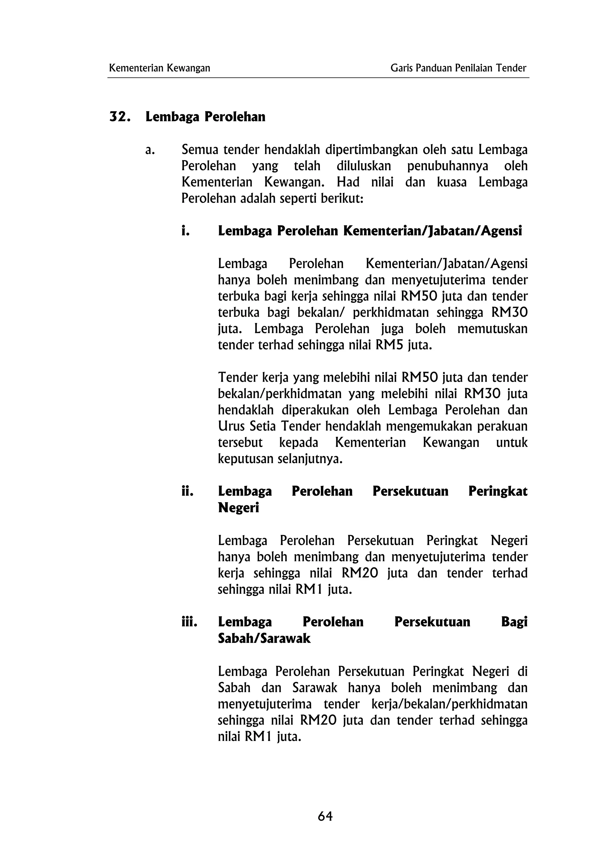 Kementerian Kewangan Garis Panduan Penilaian Tender
32. Lembaga Perolehan
a. Semua tender hendaklah dipertimbangkan oleh satu Lembaga
Perolehan yang telah diluluskan penubuhannya oleh
Kementerian Kewangan. Had nilai dan kuasa Lembaga
Perolehan adalah seperti berikut:
i. Lembaga Perolehan Kementerian/Jabatan/Agensi
Lembaga Perolehan Kementerian/Jabatan/Agensi
hanya boleh menimbang dan menyetujuterima tender
terbuka bagi kerja sehingga nilai RM50 juta dan tender
terbuka bagi bekalan/ perkhidmatan sehingga RM30
juta. Lembaga Perolehan juga boleh memutuskan
tender terhad sehingga nilai RM5 juta.
Tender kerja yang melebihi nilai RM50 juta dan tender
bekalan/perkhidmatan yang melebihi nilai RM30 juta
hendaklah diperakukan oleh Lembaga Perolehan dan
Urus Setia Tender hendaklah mengemukakan perakuan
tersebut kepada Kementerian Kewangan untuk
keputusan selanjutnya.
ii. Lembaga Perolehan Persekutuan Peringkat
Negeri
Lembaga Perolehan Persekutuan Peringkat Negeri
hanya boleh menimbang dan menyetujuterima tender
kerja sehingga nilai RM20 juta dan tender terhad
sehingga nilai RM1 juta.
iii. Lembaga Perolehan Persekutuan Bagi
Sabah/Sarawak
Lembaga Perolehan Persekutuan Peringkat Negeri di
Sabah dan Sarawak hanya boleh menimbang dan
menyetujuterima tender kerja/bekalan/perkhidmatan
sehingga nilai RM20 juta dan tender terhad sehingga
nilai RM1 juta.
64
 