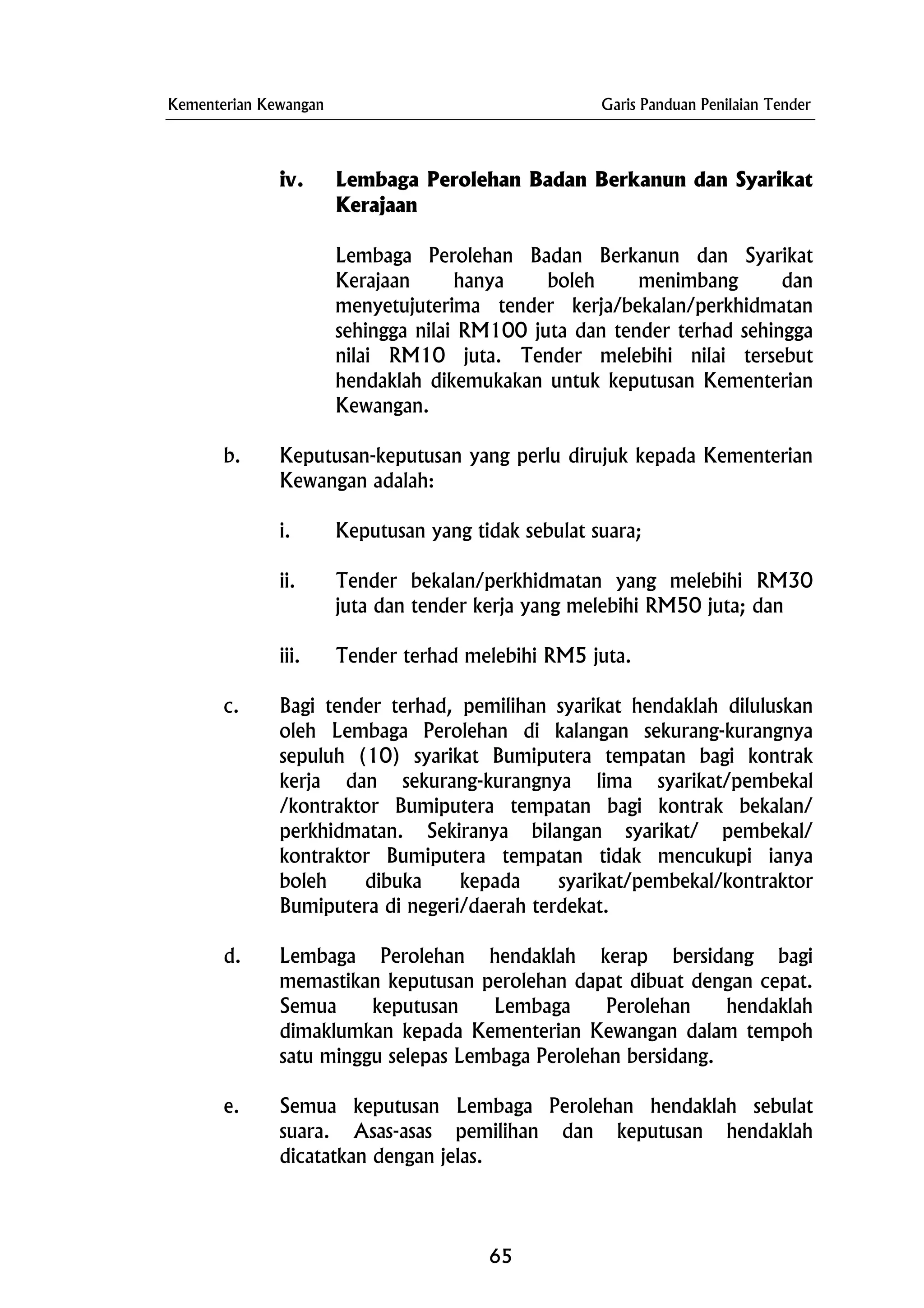 Kementerian Kewangan Garis Panduan Penilaian Tender
iv. Lembaga Perolehan Badan Berkanun dan Syarikat
Kerajaan
Lembaga Perolehan Badan Berkanun dan Syarikat
Kerajaan hanya boleh menimbang dan
menyetujuterima tender kerja/bekalan/perkhidmatan
sehingga nilai RM100 juta dan tender terhad sehingga
nilai RM10 juta. Tender melebihi nilai tersebut
hendaklah dikemukakan untuk keputusan Kementerian
Kewangan.
b. Keputusan-keputusan yang perlu dirujuk kepada Kementerian
Kewangan adalah:
i. Keputusan yang tidak sebulat suara;
ii. Tender bekalan/perkhidmatan yang melebihi RM30
juta dan tender kerja yang melebihi RM50 juta; dan
iii. Tender terhad melebihi RM5 juta.
c. Bagi tender terhad, pemilihan syarikat hendaklah diluluskan
oleh Lembaga Perolehan di kalangan sekurang-kurangnya
sepuluh (10) syarikat Bumiputera tempatan bagi kontrak
kerja dan sekurang-kurangnya lima syarikat/pembekal
/kontraktor Bumiputera tempatan bagi kontrak bekalan/
perkhidmatan. Sekiranya bilangan syarikat/ pembekal/
kontraktor Bumiputera tempatan tidak mencukupi ianya
boleh dibuka kepada syarikat/pembekal/kontraktor
Bumiputera di negeri/daerah terdekat.
d. Lembaga Perolehan hendaklah kerap bersidang bagi
memastikan keputusan perolehan dapat dibuat dengan cepat.
Semua keputusan Lembaga Perolehan hendaklah
dimaklumkan kepada Kementerian Kewangan dalam tempoh
satu minggu selepas Lembaga Perolehan bersidang.
e. Semua keputusan Lembaga Perolehan hendaklah sebulat
suara. Asas-asas pemilihan dan keputusan hendaklah
dicatatkan dengan jelas.
65
 