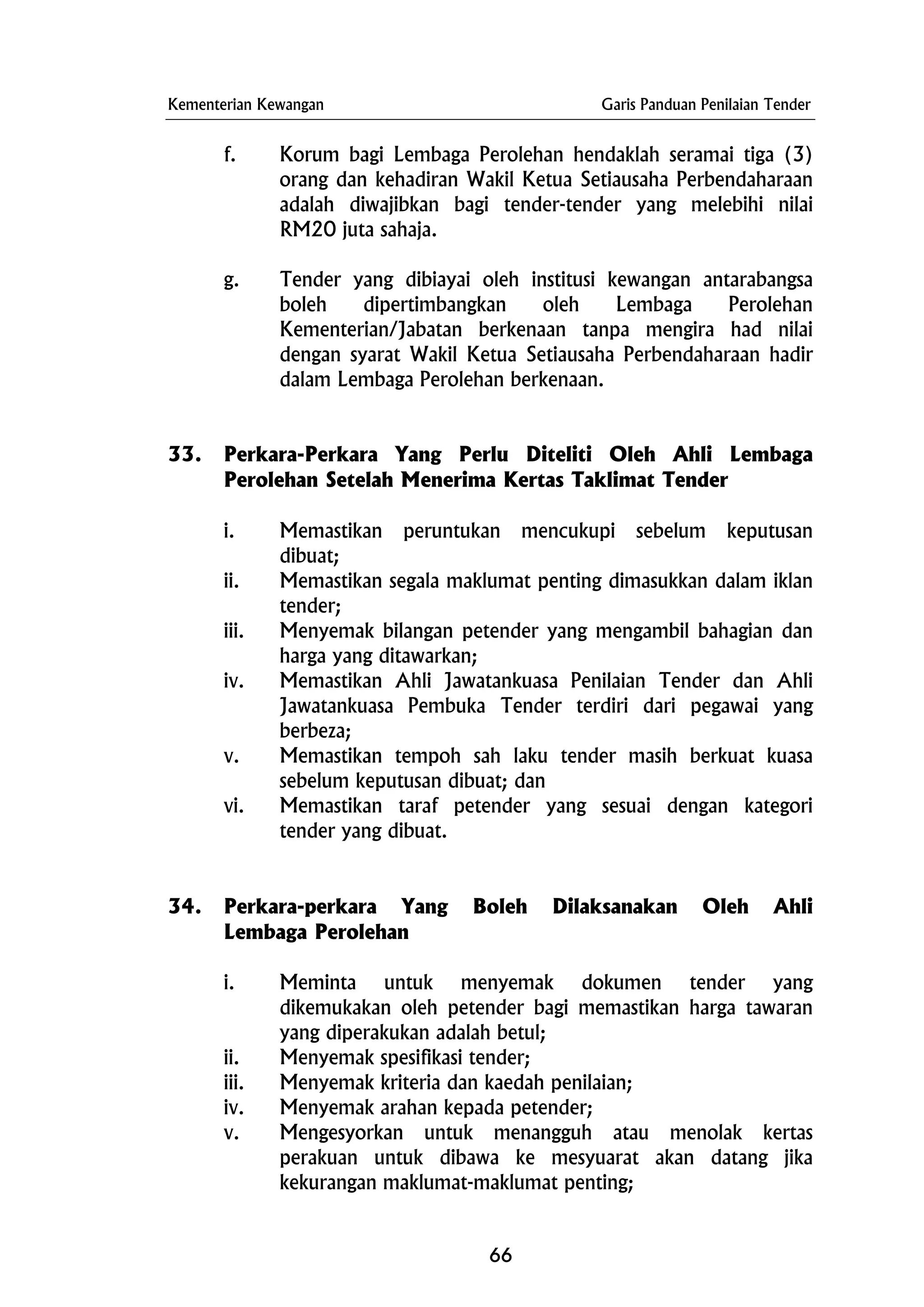 Kementerian Kewangan Garis Panduan Penilaian Tender
f. Korum bagi Lembaga Perolehan hendaklah seramai tiga (3)
orang dan kehadiran Wakil Ketua Setiausaha Perbendaharaan
adalah diwajibkan bagi tender-tender yang melebihi nilai
RM20 juta sahaja.
g. Tender yang dibiayai oleh institusi kewangan antarabangsa
boleh dipertimbangkan oleh Lembaga Perolehan
Kementerian/Jabatan berkenaan tanpa mengira had nilai
dengan syarat Wakil Ketua Setiausaha Perbendaharaan hadir
dalam Lembaga Perolehan berkenaan.
33. Perkara-Perkara Yang Perlu Diteliti Oleh Ahli Lembaga
Perolehan Setelah Menerima Kertas Taklimat Tender
i. Memastikan peruntukan mencukupi sebelum keputusan
dibuat;
ii. Memastikan segala maklumat penting dimasukkan dalam iklan
tender;
iii. Menyemak bilangan petender yang mengambil bahagian dan
harga yang ditawarkan;
iv. Memastikan Ahli Jawatankuasa Penilaian Tender dan Ahli
Jawatankuasa Pembuka Tender terdiri dari pegawai yang
berbeza;
v. Memastikan tempoh sah laku tender masih berkuat kuasa
sebelum keputusan dibuat; dan
vi. Memastikan taraf petender yang sesuai dengan kategori
tender yang dibuat.
34. Perkara-perkara Yang Boleh Dilaksanakan Oleh Ahli
Lembaga Perolehan
i. Meminta untuk menyemak dokumen tender yang
dikemukakan oleh petender bagi memastikan harga tawaran
yang diperakukan adalah betul;
ii. Menyemak spesifikasi tender;
iii. Menyemak kriteria dan kaedah penilaian;
iv. Menyemak arahan kepada petender;
v. Mengesyorkan untuk menangguh atau menolak kertas
perakuan untuk dibawa ke mesyuarat akan datang jika
kekurangan maklumat-maklumat penting;
66
 