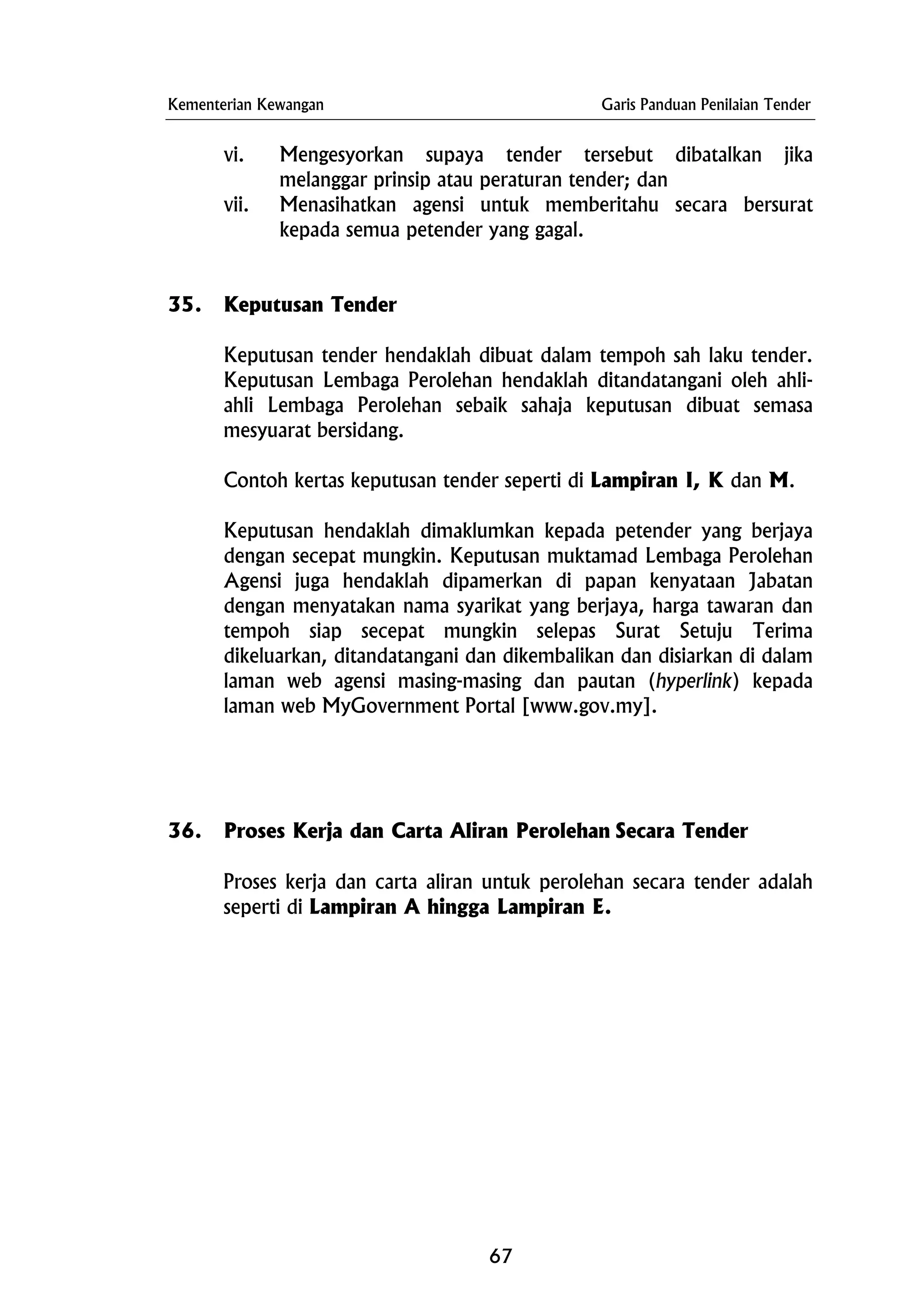 Kementerian Kewangan Garis Panduan Penilaian Tender
vi. Mengesyorkan supaya tender tersebut dibatalkan jika
melanggar prinsip atau peraturan tender; dan
vii. Menasihatkan agensi untuk memberitahu secara bersurat
kepada semua petender yang gagal.
35. Keputusan Tender
Keputusan tender hendaklah dibuat dalam tempoh sah laku tender.
Keputusan Lembaga Perolehan hendaklah ditandatangani oleh ahli-
ahli Lembaga Perolehan sebaik sahaja keputusan dibuat semasa
mesyuarat bersidang.
Contoh kertas keputusan tender seperti di Lampiran I, K dan M.
Keputusan hendaklah dimaklumkan kepada petender yang berjaya
dengan secepat mungkin. Keputusan muktamad Lembaga Perolehan
Agensi juga hendaklah dipamerkan di papan kenyataan Jabatan
dengan menyatakan nama syarikat yang berjaya, harga tawaran dan
tempoh siap secepat mungkin selepas Surat Setuju Terima
dikeluarkan, ditandatangani dan dikembalikan dan disiarkan di dalam
laman web agensi masing-masing dan pautan (hyperlink) kepada
laman web MyGovernment Portal [www.gov.my].
36. Proses Kerja dan Carta Aliran Perolehan Secara Tender
Proses kerja dan carta aliran untuk perolehan secara tender adalah
seperti di Lampiran A hingga Lampiran E.
67
 
