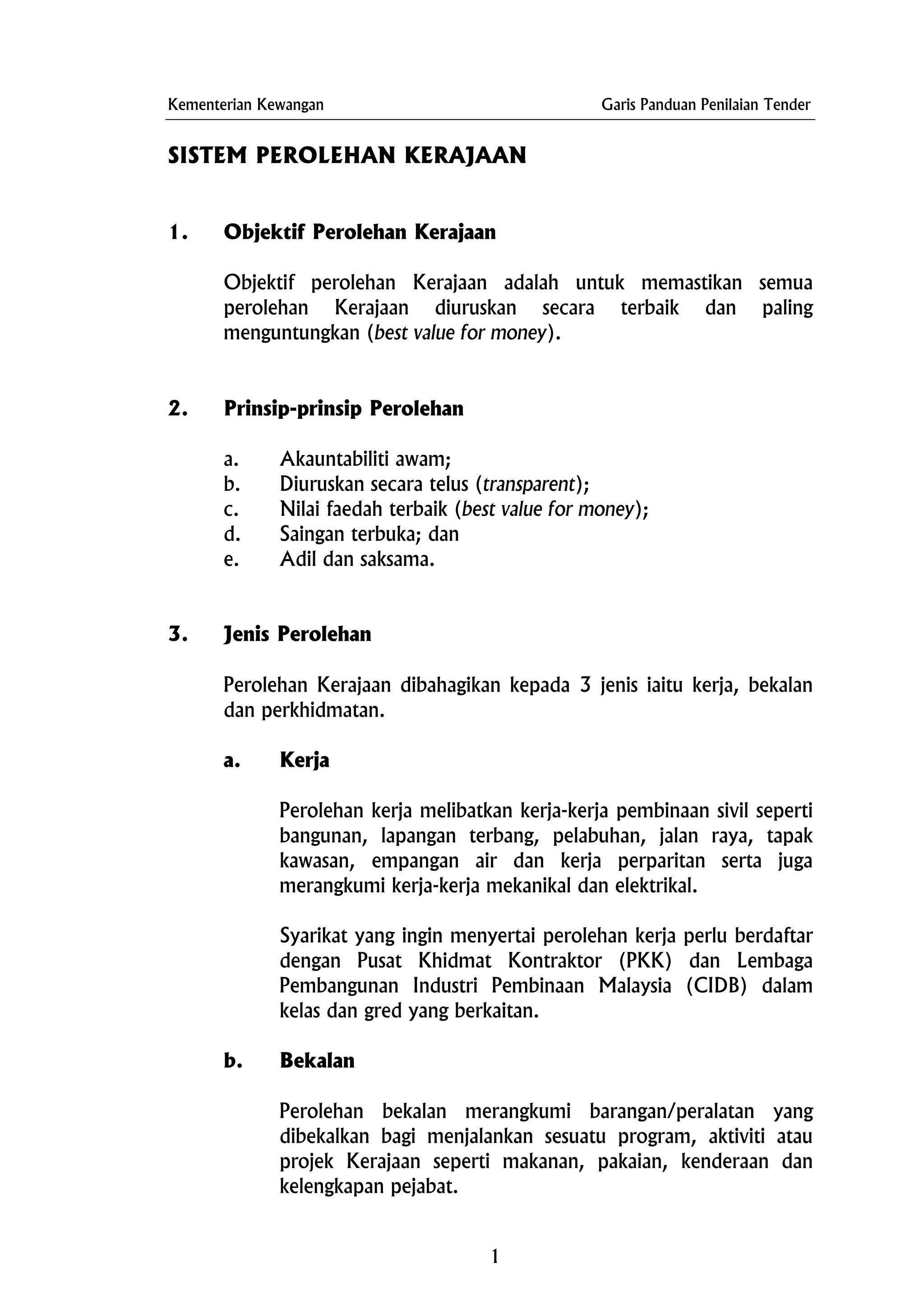Kementerian Kewangan Garis Panduan Penilaian Tender
SISTEM PEROLEHAN KERAJAAN
1. Objektif Perolehan Kerajaan
Objektif perolehan Kerajaan adalah untuk memastikan semua
perolehan Kerajaan diuruskan secara terbaik dan paling
menguntungkan (best value for money).
2. Prinsip-prinsip Perolehan
a. Akauntabiliti awam;
b. Diuruskan secara telus (transparent);
c. Nilai faedah terbaik (best value for money);
d. Saingan terbuka; dan
e. Adil dan saksama.
3. Jenis Perolehan
Perolehan Kerajaan dibahagikan kepada 3 jenis iaitu kerja, bekalan
dan perkhidmatan.
a. Kerja
Perolehan kerja melibatkan kerja-kerja pembinaan sivil seperti
bangunan, lapangan terbang, pelabuhan, jalan raya, tapak
kawasan, empangan air dan kerja perparitan serta juga
merangkumi kerja-kerja mekanikal dan elektrikal.
Syarikat yang ingin menyertai perolehan kerja perlu berdaftar
dengan Pusat Khidmat Kontraktor (PKK) dan Lembaga
Pembangunan Industri Pembinaan Malaysia (CIDB) dalam
kelas dan gred yang berkaitan.
b. Bekalan
Perolehan bekalan merangkumi barangan/peralatan yang
dibekalkan bagi menjalankan sesuatu program, aktiviti atau
projek Kerajaan seperti makanan, pakaian, kenderaan dan
kelengkapan pejabat.
1
 