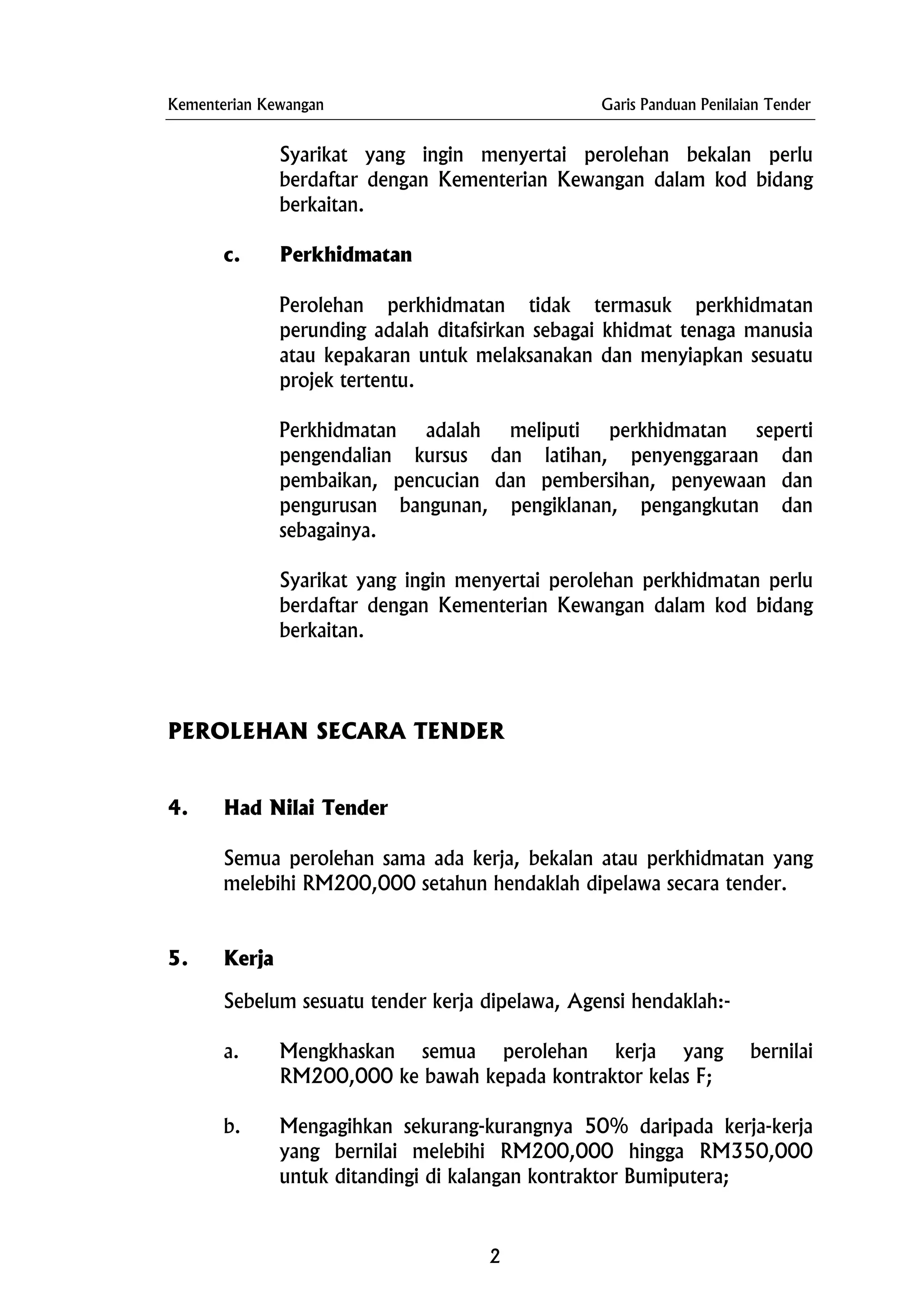 Kementerian Kewangan Garis Panduan Penilaian Tender
Syarikat yang ingin menyertai perolehan bekalan perlu
berdaftar dengan Kementerian Kewangan dalam kod bidang
berkaitan.
c. Perkhidmatan
Perolehan perkhidmatan tidak termasuk perkhidmatan
perunding adalah ditafsirkan sebagai khidmat tenaga manusia
atau kepakaran untuk melaksanakan dan menyiapkan sesuatu
projek tertentu.
Perkhidmatan adalah meliputi perkhidmatan seperti
pengendalian kursus dan latihan, penyenggaraan dan
pembaikan, pencucian dan pembersihan, penyewaan dan
pengurusan bangunan, pengiklanan, pengangkutan dan
sebagainya.
Syarikat yang ingin menyertai perolehan perkhidmatan perlu
berdaftar dengan Kementerian Kewangan dalam kod bidang
berkaitan.
PEROLEHAN SECARA TENDER
4. Had Nilai Tender
Semua perolehan sama ada kerja, bekalan atau perkhidmatan yang
melebihi RM200,000 setahun hendaklah dipelawa secara tender.
5. Kerja
Sebelum sesuatu tender kerja dipelawa, Agensi hendaklah:-
a. Mengkhaskan semua perolehan kerja yang bernilai
RM200,000 ke bawah kepada kontraktor kelas F;
b. Mengagihkan sekurang-kurangnya 50% daripada kerja-kerja
yang bernilai melebihi RM200,000 hingga RM350,000
untuk ditandingi di kalangan kontraktor Bumiputera;
2
 