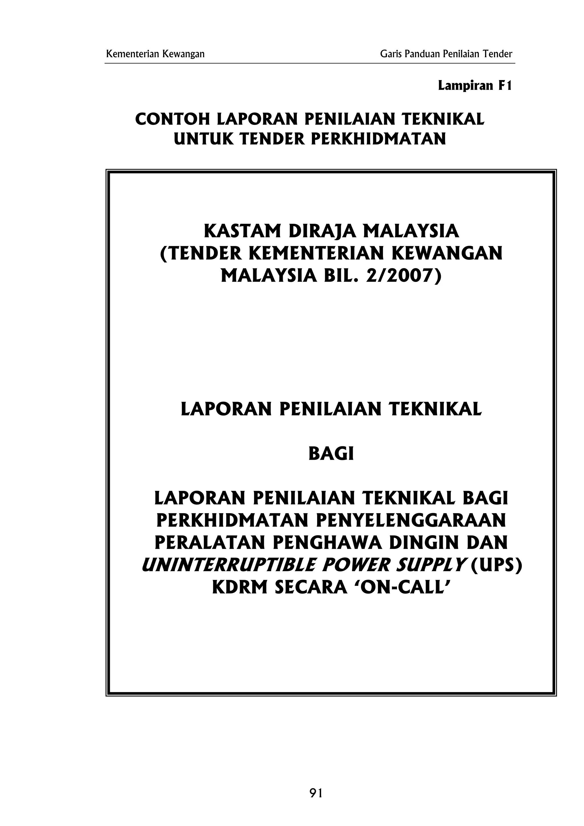 Kementerian Kewangan Garis Panduan Penilaian Tender
Lampiran F1
CONTOH LAPORAN PENILAIAN TEKNIKAL
UNTUK TENDER PERKHIDMATAN
KASTAM DIRAJA MALAYSIA
(TENDER KEMENTERIAN KEWANGAN
MALAYSIA BIL. 2/2007)
LAPORAN PENILAIAN TEKNIKAL
BAGI
LAPORAN PENILAIAN TEKNIKAL BAGI
PERKHIDMATAN PENYELENGGARAAN
PERALATAN PENGHAWA DINGIN DAN
UNINTERRUPTIBLE POWER SUPPLY (UPS)
KDRM SECARA ‘ON-CALL’
91
 