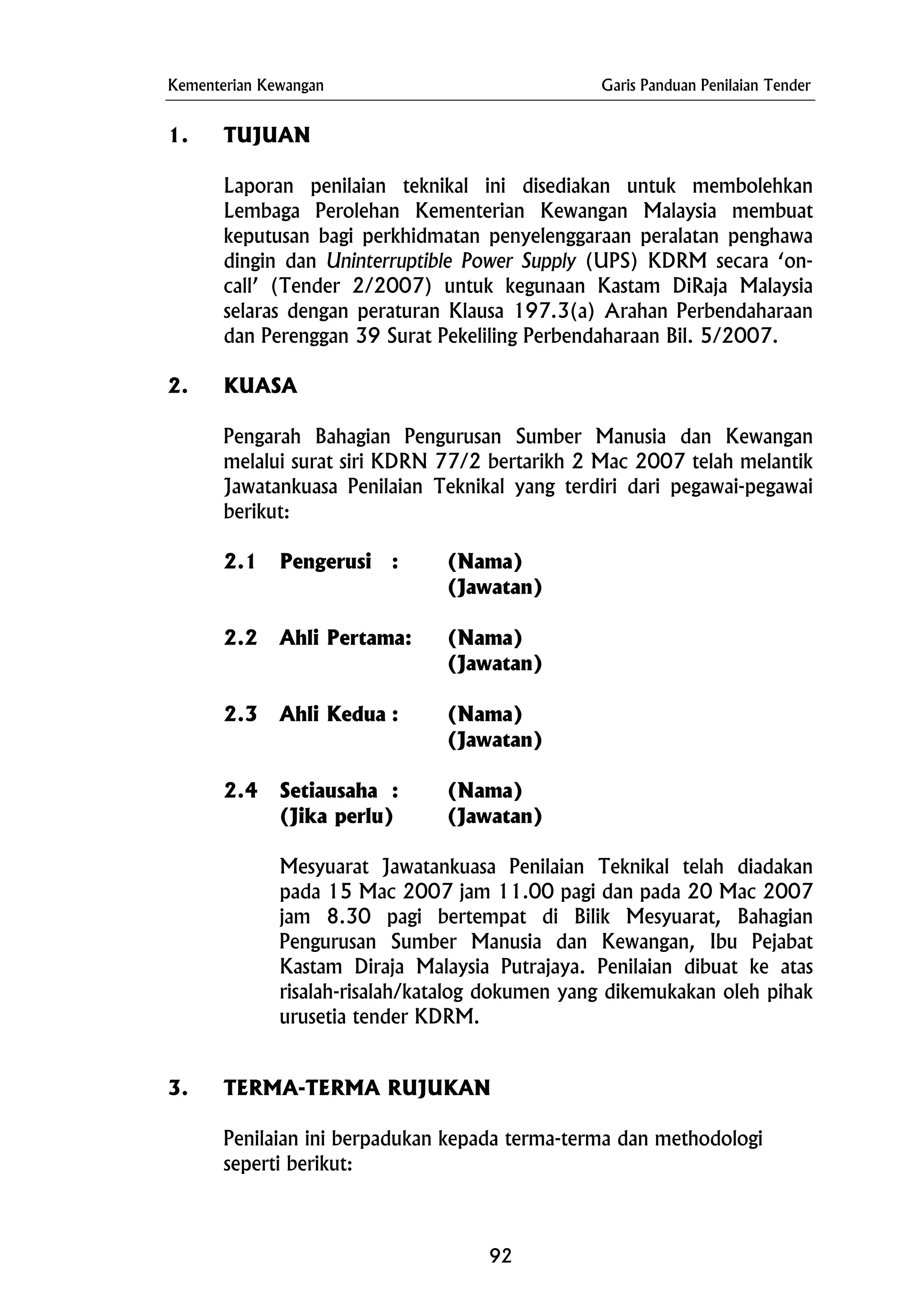 Kementerian Kewangan Garis Panduan Penilaian Tender
1. TUJUAN
Laporan penilaian teknikal ini disediakan untuk membolehkan
Lembaga Perolehan Kementerian Kewangan Malaysia membuat
keputusan bagi perkhidmatan penyelenggaraan peralatan penghawa
dingin dan Uninterruptible Power Supply (UPS) KDRM secara ‘on-
call’ (Tender 2/2007) untuk kegunaan Kastam DiRaja Malaysia
selaras dengan peraturan Klausa 197.3(a) Arahan Perbendaharaan
dan Perenggan 39 Surat Pekeliling Perbendaharaan Bil. 5/2007.
2. KUASA
Pengarah Bahagian Pengurusan Sumber Manusia dan Kewangan
melalui surat siri KDRN 77/2 bertarikh 2 Mac 2007 telah melantik
Jawatankuasa Penilaian Teknikal yang terdiri dari pegawai-pegawai
berikut:
2.1 Pengerusi : (Nama)
(Jawatan)
2.2 Ahli Pertama: (Nama)
(Jawatan)
2.3 Ahli Kedua : (Nama)
(Jawatan)
2.4 Setiausaha : (Nama)
(Jika perlu) (Jawatan)
Mesyuarat Jawatankuasa Penilaian Teknikal telah diadakan
pada 15 Mac 2007 jam 11.00 pagi dan pada 20 Mac 2007
jam 8.30 pagi bertempat di Bilik Mesyuarat, Bahagian
Pengurusan Sumber Manusia dan Kewangan, Ibu Pejabat
Kastam Diraja Malaysia Putrajaya. Penilaian dibuat ke atas
risalah-risalah/katalog dokumen yang dikemukakan oleh pihak
urusetia tender KDRM.
3. TERMA-TERMA RUJUKAN
Penilaian ini berpadukan kepada terma-terma dan methodologi
seperti berikut:
92
 
