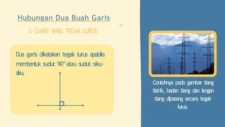 Contohnya pada gambar tiang
listrik, badan tiang dan lengan
tiang dipasang secara tegak
lurus.
Hubungan Dua Buah Garis
3. GARIS Y
ANG TEGAK LURUS
Dua garis dikatakan tegak lurus apabila
membentuk sudut 90o
atau sudut siku-
siku.
 