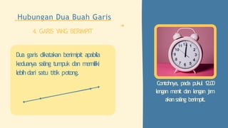 Contohnya, pada pukul 12.00
lengan menit dan lengan j
a
m
akansaling berimpit.
Hubungan Dua Buah Garis
4. GARIS Y
ANG BERIMPIT
Dua garis dikatakan berimipit apabila
keduanya saling tumpuk dan memiliki
lebihdari satu titik potong.
 
