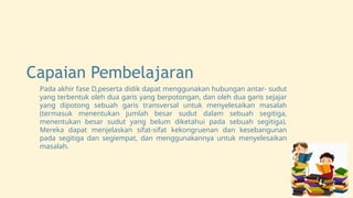 Capaian Pembelajaran
Pada akhir fase D,peserta didik dapat menggunakan hubungan antar- sudut
yang terbentuk oleh dua garis yang berpotongan, dan oleh dua garis sejajar
yang dipotong sebuah garis transversal untuk menyelesaikan masalah
(termasuk menentukan jumlah besar sudut dalam sebuah segitiga,
menentukan besar sudut yang belum diketahui pada sebuah segitiga).
Mereka dapat menjelaskan sifat-sifat kekongruenan dan kesebangunan
pada segitiga dan segiempat, dan menggunakannya untuk menyelesaikan
masalah.
 