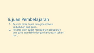 Tujuan Pembelajaran
1. Peserta didik dapat mengidentifikasi
kedudukan dua garis.
2. Peserta didik dapat mengaitkan kedudukan
dua garis atau lebih dengan kehidupan sehari-
hari.
 
