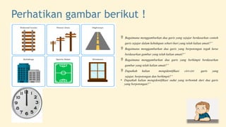 Perhatikan gambar berikut !
 Bagaimana menggambarkan dua garis yang sejajar berdasarkan contoh
garis sejajar dalam kehidupan sehari-hari yang telah kalian amati?”
 Bagaimana menggambarkan dua garis yang berpotongan tegak lurus
berdasarkan gambar yang telah kalian amati?”
 Bagaimana menggambarkan dua garis yang berhimpit berdasarkan
gambar yang telah kalian amati?”
 Dapatkah kalian mengidentifikasi ciri-ciri garis yang
sejajar, berpotongan dan berhimpit?”
• Dapatkah kalian mengidentifikasi sudut yang terbentuk dari dua garis
yang berpotongan?”
 