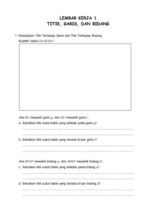 LEMBAR KERJA 1
TITIK, GARIS, DAN BIDANG
1. Kedudukan Titik Terhadap Garis dan Titik Terhadap Bidang
Buatlah balok 𝐶𝐷. 𝐸𝐹𝐺𝐻 !
Jika 𝐵𝐶 mewakili garis 𝑔, dan 𝐷𝐺 mewakili garis 𝑙 :
a. Sebutkan titik sudut balok yang terletak pada garis 𝑔!
…………………………………………………………………………………………….
…………………………………………………………………………………………….
b. Sebutkan titik sudut balok yang berada di luar garis 𝑙!
…………………………………………………………………………………………….
…………………………………………………………………………………………….
Jika 𝐵𝐶𝐺𝐹 mewakili bidang 𝛼, dan 𝐴𝐷𝐺𝐹 mewakili bidang 𝛽 :
c. Sebutkan titik sudut balok yang terletak pada bidang 𝛼!
…………………………………………………………………………………………….
…………………………………………………………………………………………….
d. Sebutkan titik sudut balok yang berada di luar bidang 𝛽!
…………………………………………………………………………………………….
…………………………………………………………………………………………….
 
