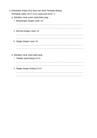 2. Kedudukan Antara Dua Garis dan Garis Terhadap Bidang
Perhatikan balok 𝐴𝐵𝐶𝐷. 𝐸𝐹𝐺𝐻 pada soal nomor 1!
a. Sebutkan rusuk–rusuk pada balok yang :
i. Berpotongan dengan rusuk 𝐷𝐻
…………………………………………………………………………………………
…………………………………………………………………………………………
ii. Berimpit dengan rusuk 𝐷𝐻
…………………………………………………………………………………………
…………………………………………………………………………………………
iii. Sejajar dengan rusuk 𝐷𝐻
…………………………………………………………………………………………
…………………………………………………………………………………………
b. Sebutkan rusuk pada balok yang :
i. Terletak pada bidang 𝐷𝐶𝐺𝐻
…………………………………………………………………………………………
…………………………………………………………………………………………
ii. Sejajar dengan bidang 𝐷𝐶𝐺𝐻
…………………………………………………………………………………………
…………………………………………………………………………………………
 