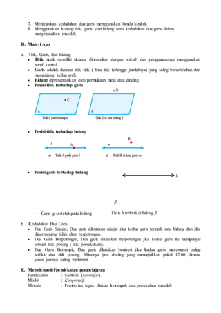 7. Menjelaskan kedudukan dua garis menggunakan benda konkrit.
8. Menggunakan konsep titik, garis, dan bidang serta kedudukan dua garis dalam
menyelesaikan masalah.
D. Materi Ajar
a. Titik, Garis, dan Bidang
 Titik tidak memiliki ukuran, dinotasikan dengan noktah dan penggunaannya menggunakan
huruf kapital
 Garis adalah deretan titik–titik ( bisa tak terhingga jumlahnya) yang saling bersebelahan dan
memanjang kedua arah.
 Bidang dipresentasikan oleh permukaan meja atau dinding.
 Posisi titik terhadap garis
 Posisi titik terhadap bidang
 Posisi garis terhadap bidang
- Garis 𝑔 terletak pada bidang
b. Kedudukan Dua Garis
 Dua Garis Sejajar, Dua garis dikatakan sejajar jika kedua garis terletak satu bidang dan jika
diperpanjang tidak akan berpotongan.
 Dua Garis Berpotongan, Dua garis dikatakan berpotongan jika kedua garis itu mempunyai
sebuah titik potong ( titik persekutuan).
 Dua Garis Berhimpit, Dua garis dikatakan berimpit jika kedua garis mempunyai paling
sedikit dua titik potong. Misalnya jam dinding yang menunjukkan pukul 12.00 dimana
jarum jamnya saling berhimpit
E. Metode/model/pendekatan pembelajaran
Pendekatan : Saintifik (scientific).
Model : Kooperatif
Metode : Pemberian tugas, diskusi kelompok dan pemecahan masalah
𝛽
ℎ
Garis ℎ terletak di bidang 𝛽
 