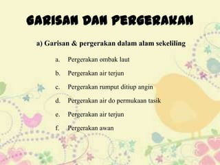 Garisan Dan Pergerakan
 a) Garisan & pergerakan dalam alam sekeliling

      a.   Pergerakan ombak laut

      b.   Pergerakan air terjun

      c.   Pergerakan rumput ditiup angin

      d.   Pergerakan air do permukaan tasik

      e.   Pergerakan air terjun

      f.   Pergerakan awan
 