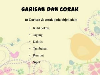 Garisan Dan Corak
 a) Garisan & corak pada objek alam

   • Kulit pokok

   • Jagung

   • Kaktus

   • Tumbuhan

   • Rumput

   • Siput
 