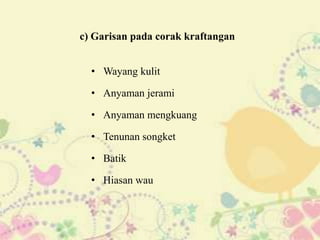 c) Garisan pada corak kraftangan


  • Wayang kulit

  • Anyaman jerami

  • Anyaman mengkuang

  • Tenunan songket

  • Batik

  • Hiasan wau
 