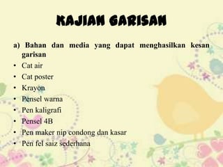 Kajian Garisan
a) Bahan dan media yang dapat menghasilkan kesan
  garisan
• Cat air
• Cat poster
• Krayon
• Pensel warna
• Pen kaligrafi
• Pensel 4B
• Pen maker nip condong dan kasar
• Pen fel saiz sederhana
 