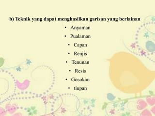b) Teknik yang dapat menghasilkan garisan yang berlainan
                       • Anyaman
                       • Pualaman
                         • Capan
                         • Renjis
                        • Tenunan
                         • Resis
                       • Gosokan
                         • tiupan
 