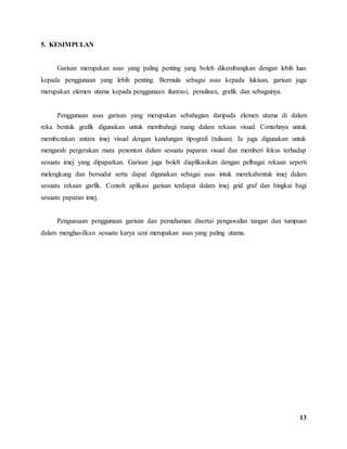 13
5. KESIMPULAN
Garisan merupakan asas yang paling penting yang boleh dikembangkan dengan lebih luas
kepada penggunaan yang lebih penting. Bermula sebagai asas kepada lukisan, garisan juga
merupakan elemen utama kepada penggunaan ilustrasi, penulisan, grafik dan sebagainya.
Penggunaan asas garisan yang merupakan sebahagian daripada elemen utama di dalam
reka bentuk grafik digunakan untuk membahagi ruang dalam rekaan visual. Contohnya untuk
membezakan antara imej visual dengan kandungan tipografi (tulisan). Ia juga digunakan untuk
mengarah pergerakan mata penonton dalam sesuatu paparan visual dan memberi fokus terhadap
sesuatu imej yang dipaparkan. Garisan juga boleh diaplikasikan dengan pelbagai rekaan seperti
melengkung dan bersudut serta dapat digunakan sebagai asas intuk merekabentuk imej dalam
sesuatu rekaan garfik. Contoh aplikasi garisan terdapat dalam imej grid graf dan bingkai bagi
sesuatu paparan imej.
Penguasaan penggunaan garisan dan pemahaman disertai pengawalan tangan dan tumpuan
dalam menghasilkan sesuatu karya seni merupakan asas yang paling utama.
 