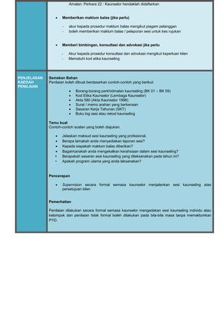 Amalan: Perkara 22 : Kaunselor hendaklah didaftarkan
 Memberikan maklum balas (jika perlu)
- akur kepada prosedur maklum balas mengikut piagam pelanggan
- boleh memberikan maklum balas / pelaporan sesi untuk kes rujukan
 Memberi bimbingan, konsultasi dan advokasi jika perlu
- Akur kepada prosedur konsultasi dan advokasi mengikut keperluan klien
- Mematuhi kod etika kaunseling
PENJELASAN
KAEDAH
PENILAIAN
Semakan Bahan
Penilaian boleh dibuat berdasarkan contoh-contoh yang berikut:
 Borang-borang perkhidmatan kaunseling (BK 01 – BK 09)
 Kod Etika Kaunselor (Lembaga Kaunselor)
 Akta 580 (Akta Kaunselor 1998)
 Surat / memo arahan yang berkenaan
 Sasaran Kerja Tahunan (SKT)
 Buku log sesi atau rekod kaunseling
Temu bual
Contoh-contoh soalan yang boleh diajukan:
 Jelaskan maksud sesi kaunseling yang profesional.
 Berapa lamakah anda menyediakan laporan sesi?
 Kepada siapakah maklum balas diberikan?
 Bagaimanakah anda mengekalkan kerahsiaan dalam sesi kaunseling?
• Berapakah sasaran sesi kaunseling yang dilaksanakan pada tahun ini?
• Apakah program utama yang anda laksanakan?
Pencerapan
 Supervision secara formal semasa kaunselor menjalankan sesi kaunseling atas
persetujuan klien
Pemerhatian
Penilaian dilakukan secara formal semasa kaunselor mengadakan sesi kaunseling individu atau
kelompok dan penilaian tidak formal boleh dilakukan pada bila-bila masa tanpa memaklumkan
PYD.
 