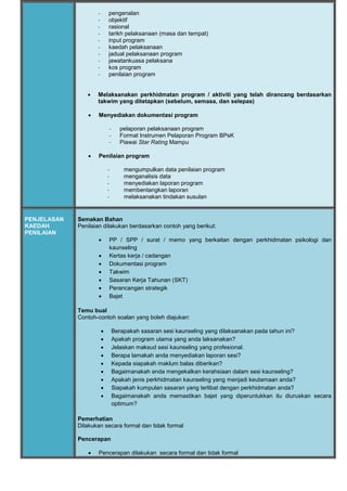 - pengenalan
- objektif
- rasional
- tarikh pelaksanaan (masa dan tempat)
- input program
- kaedah pelaksanaan
- jadual pelaksanaan program
- jawatankuasa pelaksana
- kos program
- penilaian program
 Melaksanakan perkhidmatan program / aktiviti yang telah dirancang berdasarkan
takwim yang ditetapkan (sebelum, semasa, dan selepas)
 Menyediakan dokumentasi program
- pelaporan pelaksanaan program
- Format Instrumen Pelaporan Program BPsK
- Piawai Star Rating Mampu
 Penilaian program
- mengumpulkan data penilaian program
- menganalisis data
- menyediakan laporan program
- membentangkan laporan
- melaksanakan tindakan susulan
PENJELASAN
KAEDAH
PENILAIAN
Semakan Bahan
Penilaian dilakukan berdasarkan contoh yang berikut:
 PP / SPP / surat / memo yang berkaitan dengan perkhidmatan psikologi dan
kaunseling
 Kertas kerja / cadangan
 Dokumentasi program
 Takwim
 Sasaran Kerja Tahunan (SKT)
 Perancangan strategik
 Bajet
Temu bual
Contoh-contoh soalan yang boleh diajukan:
 Berapakah sasaran sesi kaunseling yang dilaksanakan pada tahun ini?
 Apakah program utama yang anda laksanakan?
 Jelaskan maksud sesi kaunseling yang profesional.
 Berapa lamakah anda menyediakan laporan sesi?
 Kepada siapakah maklum balas diberikan?
 Bagaimanakah anda mengekalkan kerahsiaan dalam sesi kaunseling?
 Apakah jenis perkhidmatan kaunseling yang menjadi keutamaan anda?
 Siapakah kumpulan sasaran yang terlibat dengan perkhidmatan anda?
 Bagaimanakah anda memastikan bajet yang diperuntukkan itu diuruskan secara
optimum?
Pemerhatian
Dilakukan secara formal dan tidak formal
Pencerapan
 Pencerapan dilakukan secara formal dan tidak formal
 