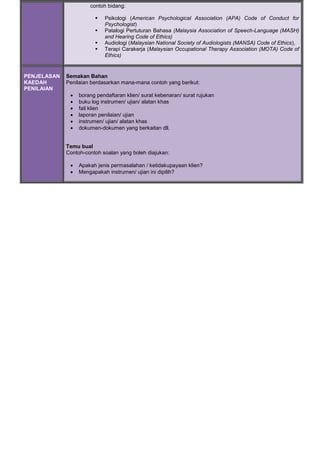 contoh bidang:
 Psikologi (American Psychological Association (APA) Code of Conduct for
Psychologist)
 Patalogi Pertuturan Bahasa (Malaysia Association of Speech-Language (MASH)
and Hearing Code of Ethics)
 Audiologi (Malaysian National Society of Audiologists (MANSA) Code of Ethics),
 Terapi Carakerja (Malaysian Occupational Therapy Association (MOTA) Code of
Ethics)
PENJELASAN
KAEDAH
PENILAIAN
Semakan Bahan
Penilaian berdasarkan mana-mana contoh yang berikut:
 borang pendaftaran klien/ surat kebenaran/ surat rujukan
 buku log instrumen/ ujian/ alatan khas
 fail klien
 laporan penilaian/ ujian
 instrumen/ ujian/ alatan khas
 dokumen-dokumen yang berkaitan dll.
Temu bual
Contoh-contoh soalan yang boleh diajukan:
 Apakah jenis permasalahan / ketidakupayaan klien?
 Mengapakah instrumen/ ujian ini dipilih?
 
