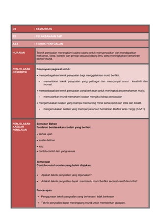 D3 : KEMAHIRAN
E2 : PELAKSANAAN PdP
A2.4 : TEKNIK PENYOALAN
HURAIAN Teknik penyoalan merangkumi usaha-usaha untuk menyampaikan dan mendapatkan
maklumat, fakta, konsep dan prinsip sesuatu bidang ilmu serta meningkatkan kemahiran
berfikir murid.
PENJELASAN
DESKRIPSI
Keupayaan pegawai untuk:
 mempelbagaikan teknik penyoalan bagi menggalakkan murid berfikir.
- memerlukan teknik penyoalan yang pelbagai dan mempunyai unsur kreativiti dan
inovasi.
 mempelbagaikan teknik penyoalan yang berkesan untuk meningkatkan pemahaman murid.
- memudahkan murid memahami soalan mengikut tahap pencapaian
 mengemukakan soalan yang mampu mendorong minat serta pemikiran kritis dan kreatif.
- mengemukakan soalan yang mempunyai unsur Kemahiran Berfikir Aras Tinggi (KBAT).
PENJELASAN
KAEDAH
PENILAIAN
Semakan Bahan
Penilaian berdasarkan contoh yang berikut:
 kertas ujian
 soalan latihan
 kuiz
 contoh-contoh lain yang sesuai
Temu bual
Contoh-contoh soalan yang boleh diajukan:
 Apakah teknik penyoalan yang digunakan?
 Adakah teknik penyoalan dapat membantu murid berfikir secara kreatif dan kritis?
Pencerapan
 Penggunaan teknik penyoalan yang berkesan / tidak berkesan
 Teknik penyoalan dapat merangsang murid untuk memberikan jawapan.
 