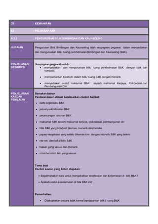 D3 : KEMAHIRAN
E2 : PELAKSANAAN
A 2.2 : PENGURUSAN BILIK BIMBINGAN DAN KAUNSELING
HURAIAN Pengurusan Bilik Bimbingan dan Kaunseling ialah keupayaan pegawai dalam menyediakan
dan menguruskan bilik/ ruang perkhidmatan Bimbingan dan Kaunseling (B&K).
PENJELASAN
DESKRIPSI
Keupayaan pegawai untuk:
 menyediakan dan menguruskan bilik/ ruang perkhidmatan B&K dengan baik dan
kondusif.
 mempamerkan kreativiti dalam bilik/ ruang B&K dengan menarik
 menyediakan sudut maklumat B&K seperti maklumat Kerjaya, Psikososial,dan
Pembangunan Diri
PENJELASAN
KAEDAH
PENILAIAN
Semakan bahan
Penilaian boleh dibuat berdasarkan contoh berikut:
 carta organisasi B&K
 jadual perkhidmatan B&K
 perancangan tahunan B&K
 maklumat B&K seperti maklumat kerjaya, psikososial, pembangunan diri
 bilik B&K yang kondusif (kemas, menarik dan bersih)
 papan kenyataan yang selalu dikemas kini dengan info-info B&K yang terkini
 rak-rak dan fail di bilik B&K
 hiasan yang sesuai dan menarik
 contoh-contoh lain yang sesuai
Temu bual
Contoh soalan yang boleh diajukan:
 Bagaimanakah cara untuk mengekalkan keselesaan dan kekemasan di bilik B&K?
 Apakah status keselamatan di bilik B&K ini?
Pemerhatian:
 Dilaksanakan secara tidak formal berdasarkan bilik / ruang B&K

 